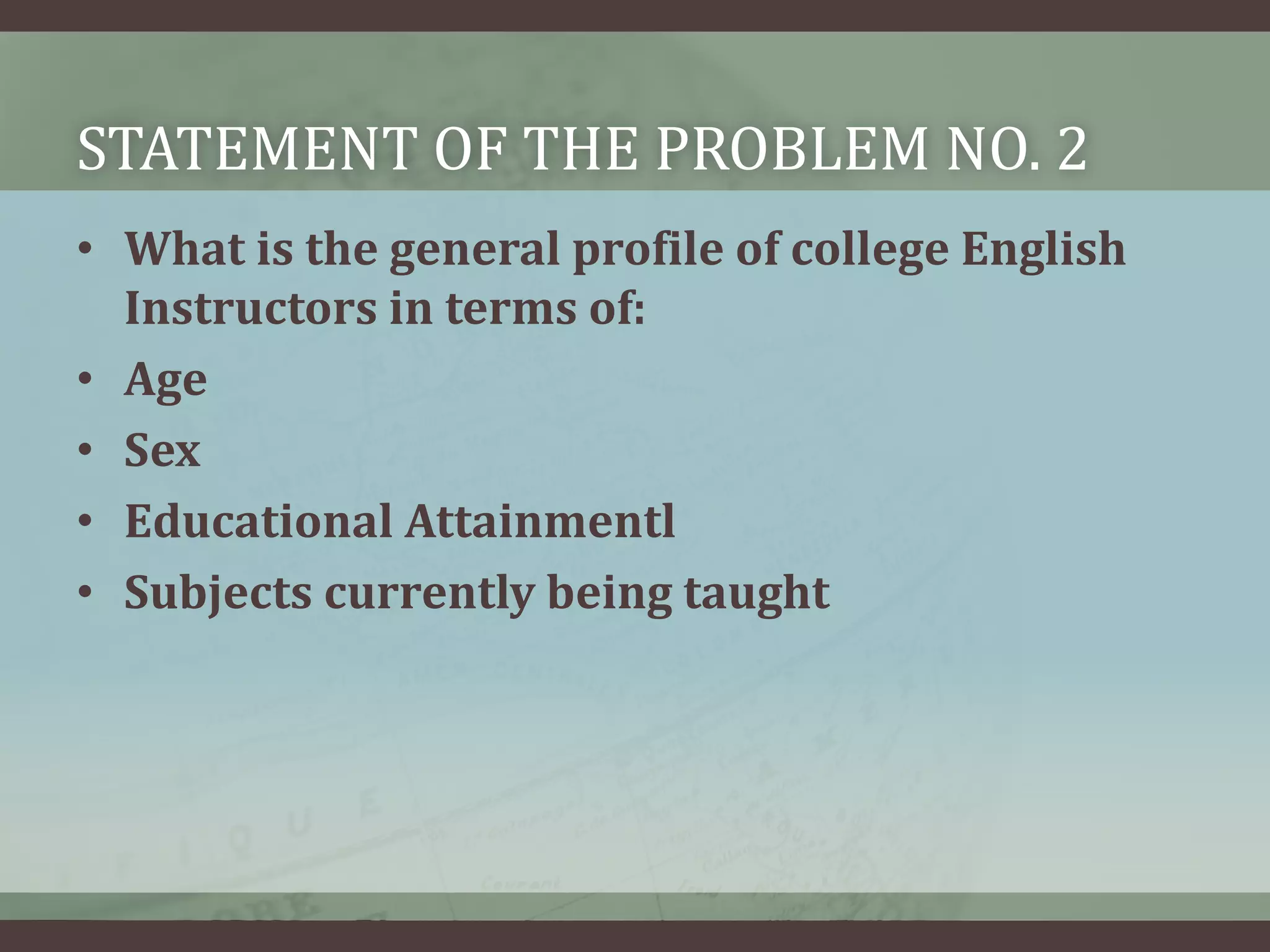 STATEMENT OF THE PROBLEM NO. 2
• What is the general profile of college English
Instructors in terms of:
• Age
• Sex
• Educational Attainmentl
• Subjects currently being taught

 