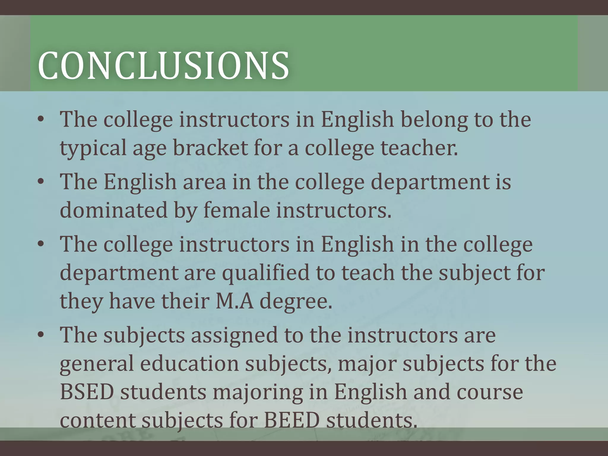CONCLUSIONS
• The college instructors in English belong to the
typical age bracket for a college teacher.
• The English area in the college department is
dominated by female instructors.
• The college instructors in English in the college
department are qualified to teach the subject for
they have their M.A degree.
• The subjects assigned to the instructors are
general education subjects, major subjects for the
BSED students majoring in English and course
content subjects for BEED students.

 