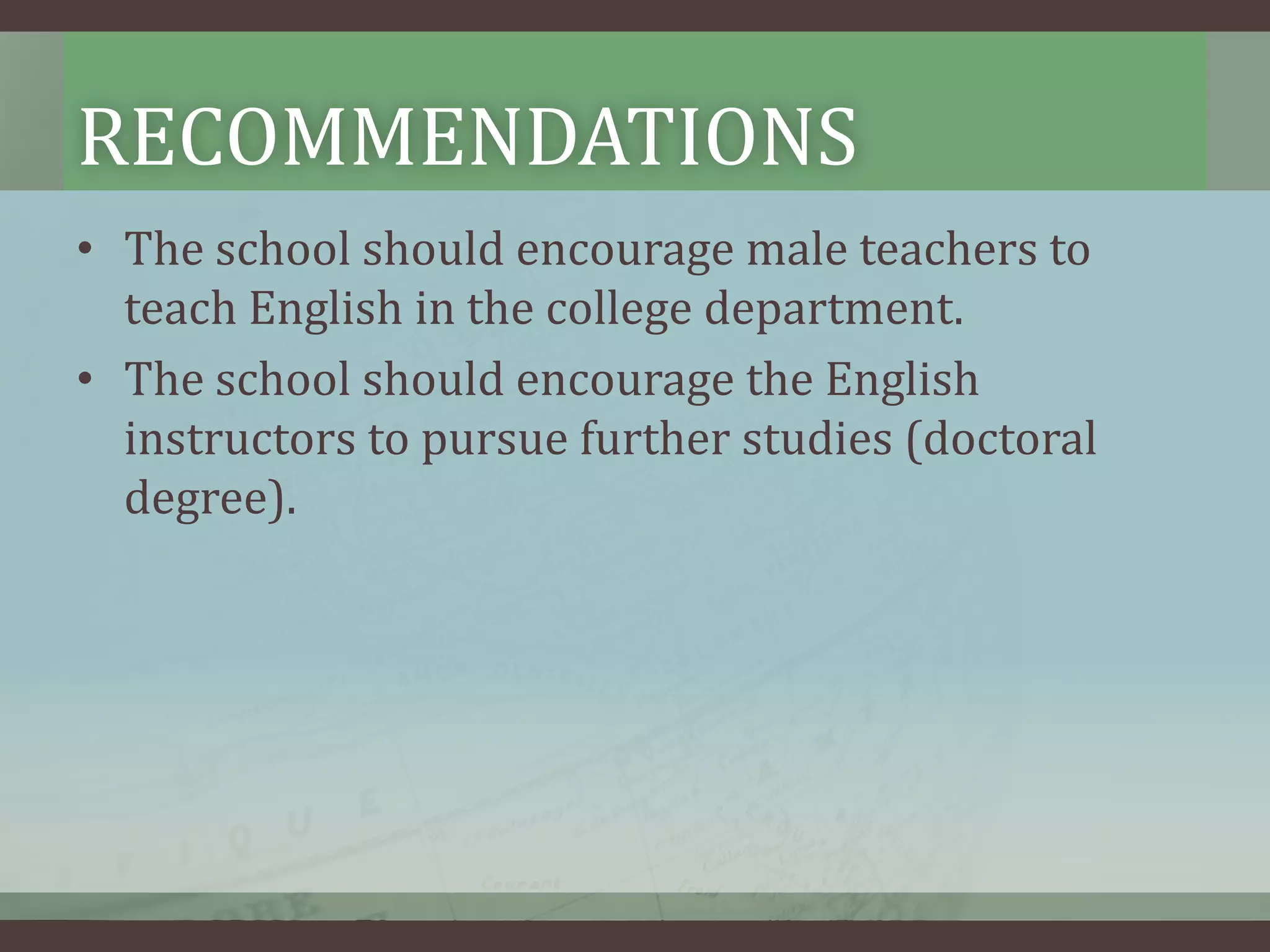 RECOMMENDATIONS
• The school should encourage male teachers to
teach English in the college department.
• The school should encourage the English
instructors to pursue further studies (doctoral
degree).

 