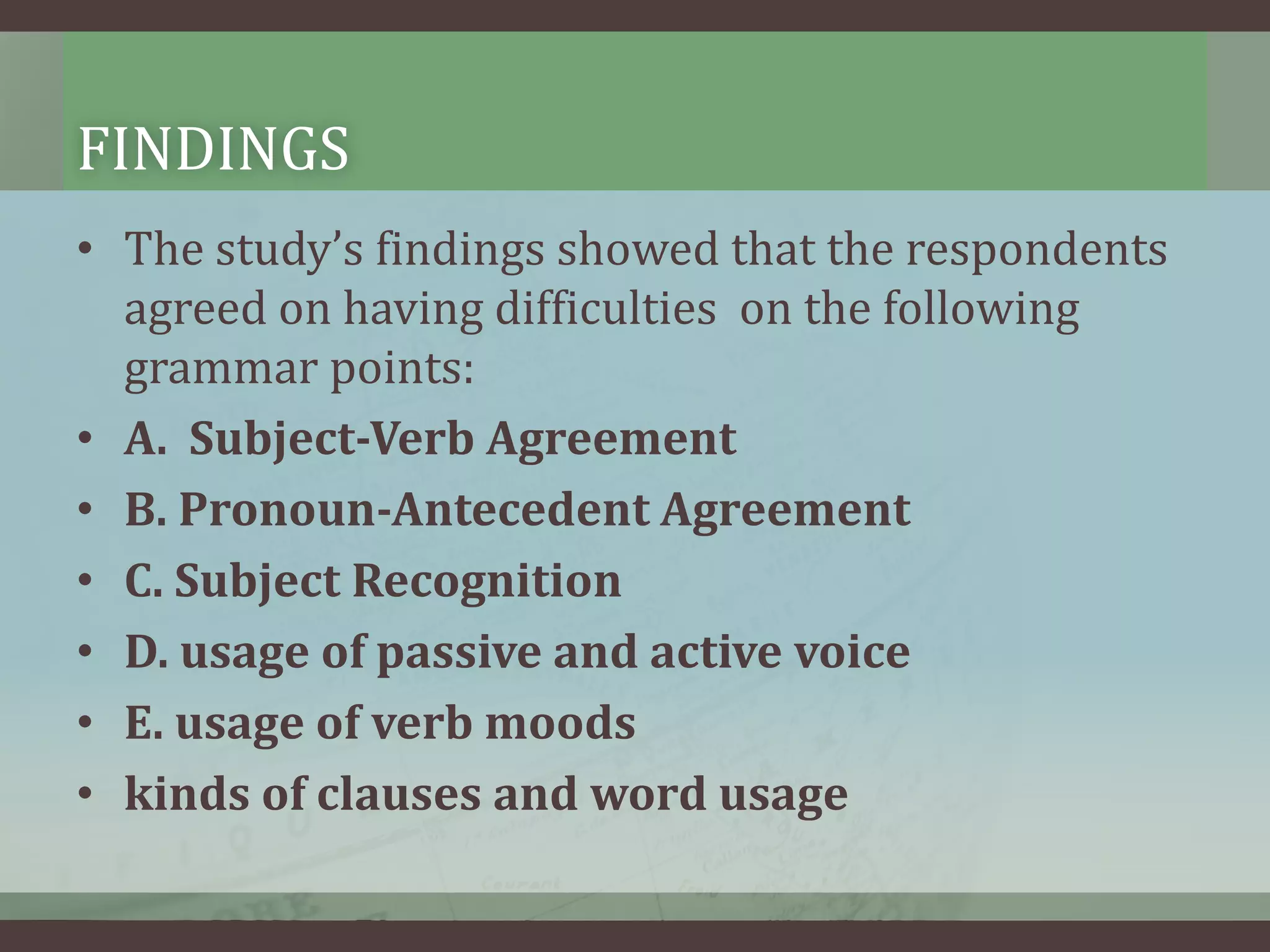 FINDINGS
• The study’s findings showed that the respondents
agreed on having difficulties on the following
grammar points:
• A. Subject-Verb Agreement
• B. Pronoun-Antecedent Agreement
• C. Subject Recognition
• D. usage of passive and active voice
• E. usage of verb moods
• kinds of clauses and word usage

 