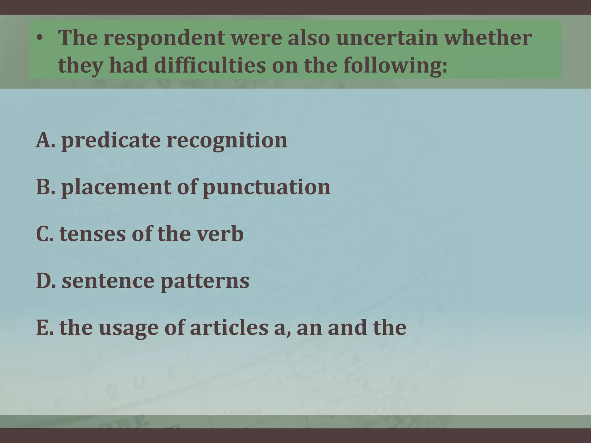 • The respondent were also uncertain whether
they had difficulties on the following:
A. predicate recognition
B. placement of punctuation
C. tenses of the verb
D. sentence patterns
E. the usage of articles a, an and the

 