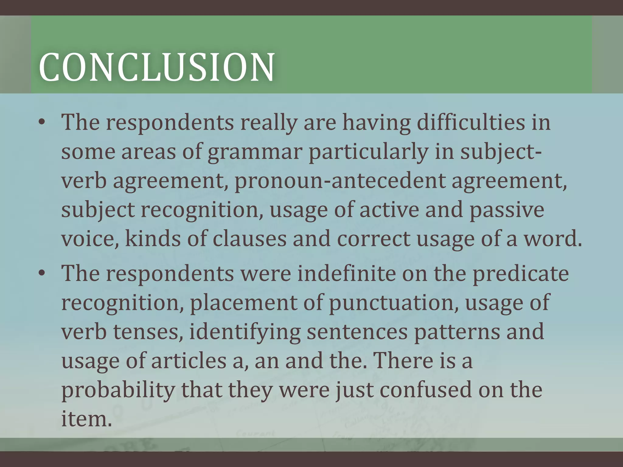 CONCLUSION
• The respondents really are having difficulties in
some areas of grammar particularly in subjectverb agreement, pronoun-antecedent agreement,
subject recognition, usage of active and passive
voice, kinds of clauses and correct usage of a word.
• The respondents were indefinite on the predicate
recognition, placement of punctuation, usage of
verb tenses, identifying sentences patterns and
usage of articles a, an and the. There is a
probability that they were just confused on the
item.

 