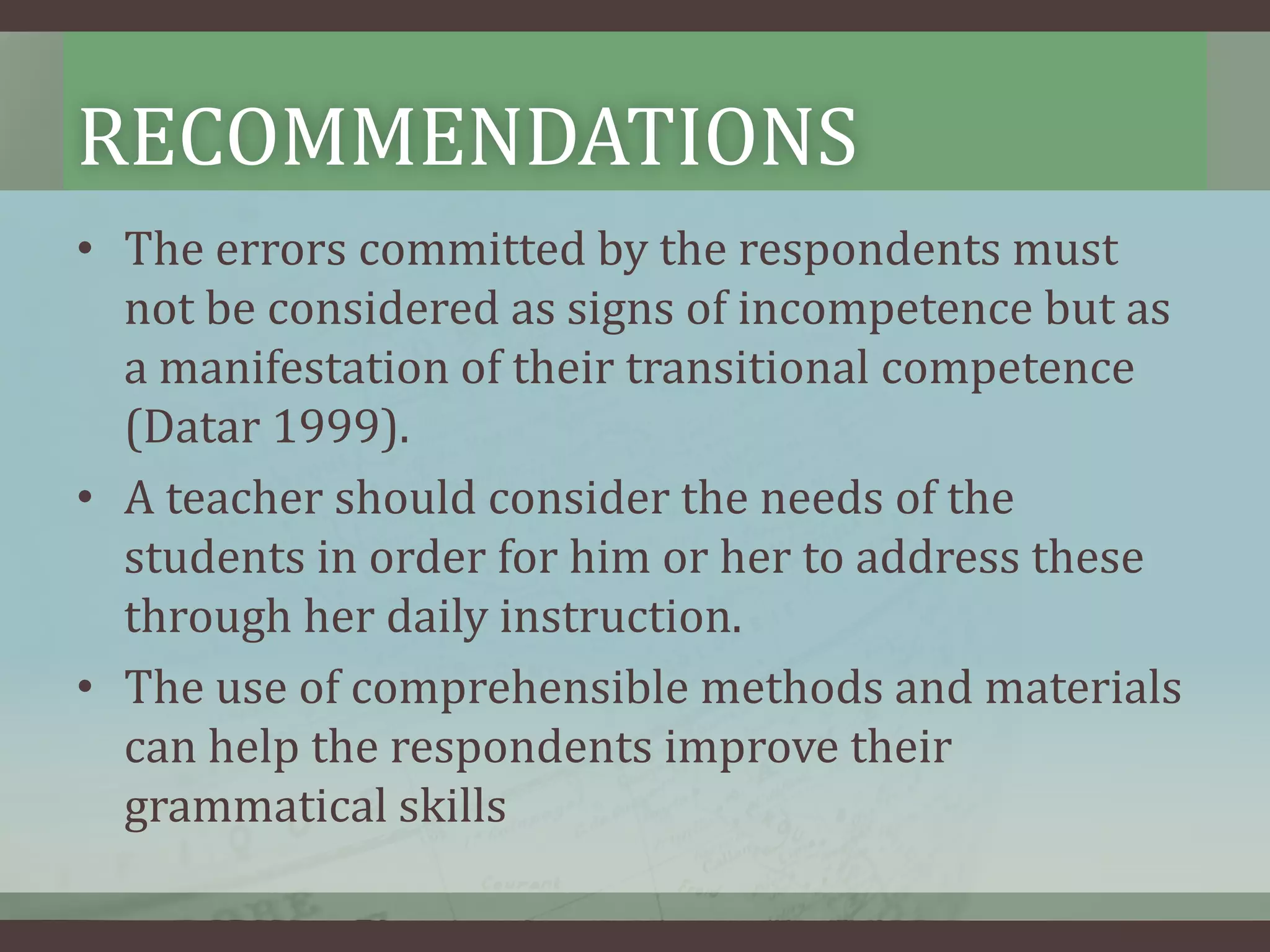 RECOMMENDATIONS
• The errors committed by the respondents must
not be considered as signs of incompetence but as
a manifestation of their transitional competence
(Datar 1999).
• A teacher should consider the needs of the
students in order for him or her to address these
through her daily instruction.
• The use of comprehensible methods and materials
can help the respondents improve their
grammatical skills

 