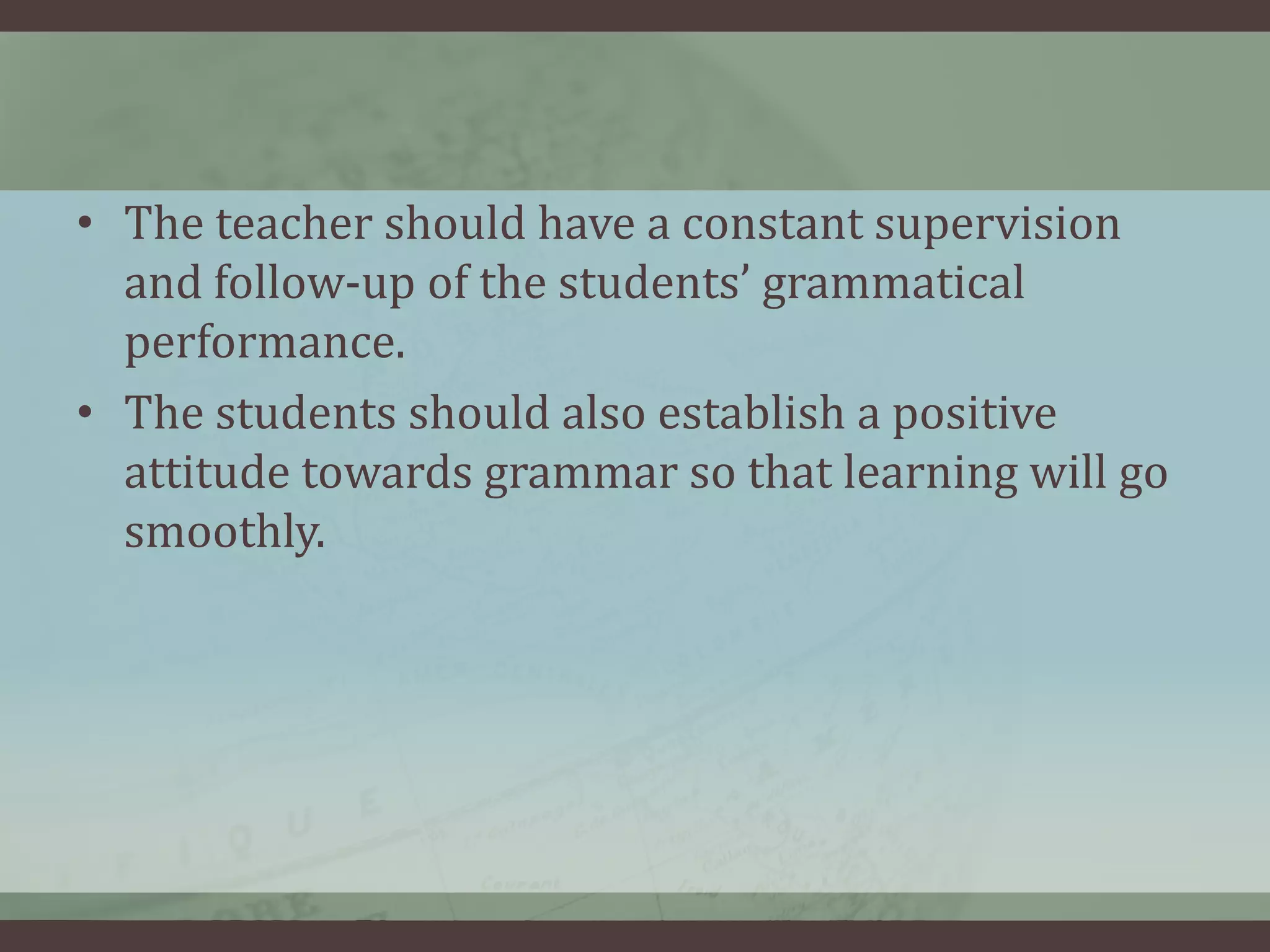 • The teacher should have a constant supervision
and follow-up of the students’ grammatical
performance.
• The students should also establish a positive
attitude towards grammar so that learning will go
smoothly.

 