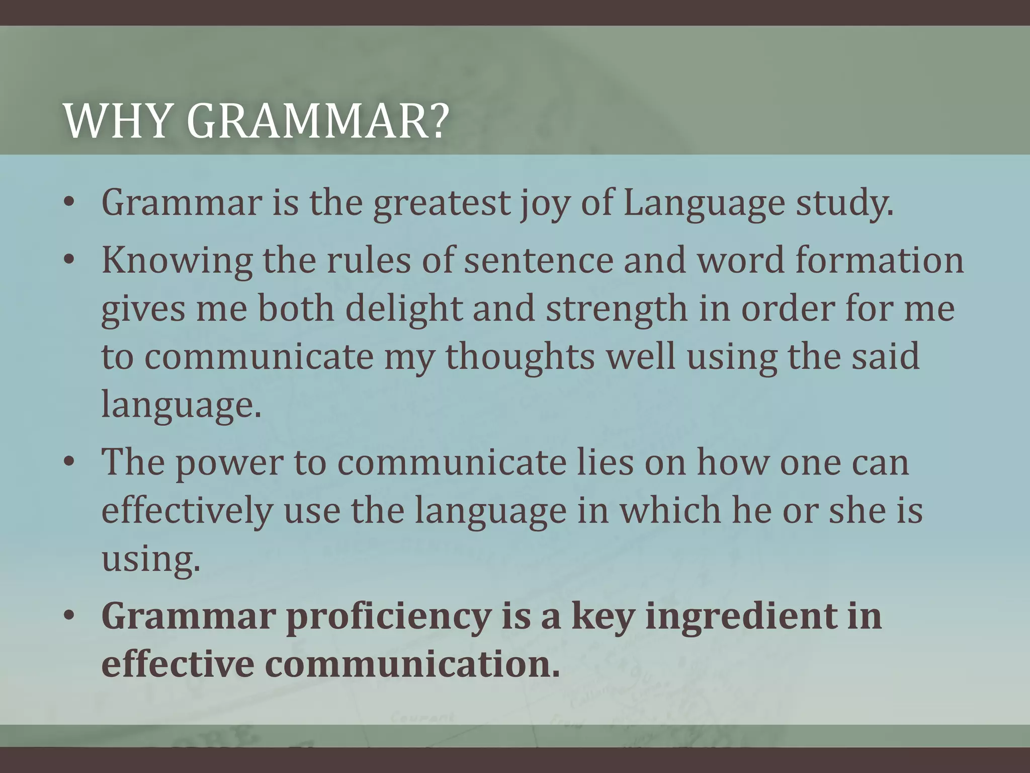WHY GRAMMAR?
• Grammar is the greatest joy of Language study.
• Knowing the rules of sentence and word formation
gives me both delight and strength in order for me
to communicate my thoughts well using the said
language.
• The power to communicate lies on how one can
effectively use the language in which he or she is
using.
• Grammar proficiency is a key ingredient in
effective communication.

 