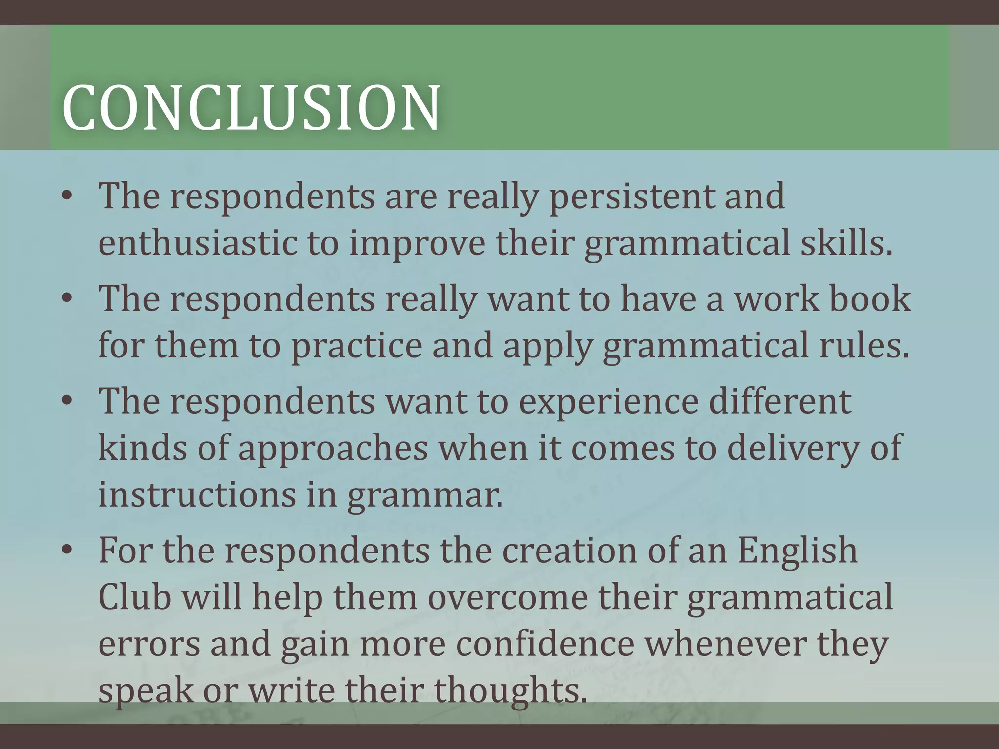 CONCLUSION
• The respondents are really persistent and
enthusiastic to improve their grammatical skills.
• The respondents really want to have a work book
for them to practice and apply grammatical rules.
• The respondents want to experience different
kinds of approaches when it comes to delivery of
instructions in grammar.
• For the respondents the creation of an English
Club will help them overcome their grammatical
errors and gain more confidence whenever they
speak or write their thoughts.

 