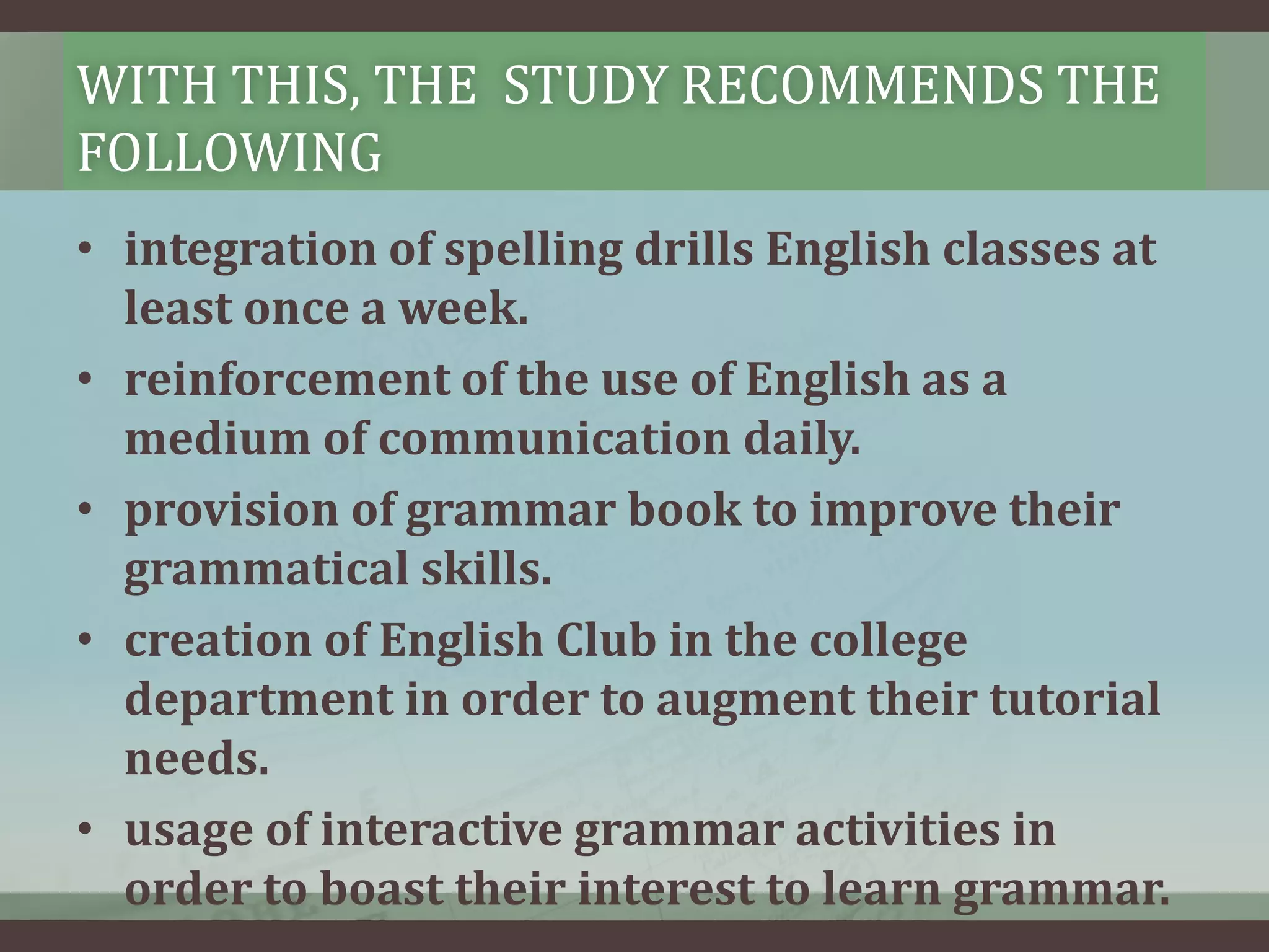 WITH THIS, THE STUDY RECOMMENDS THE
FOLLOWING
• integration of spelling drills English classes at
least once a week.
• reinforcement of the use of English as a
medium of communication daily.
• provision of grammar book to improve their
grammatical skills.
• creation of English Club in the college
department in order to augment their tutorial
needs.
• usage of interactive grammar activities in
order to boast their interest to learn grammar.

 