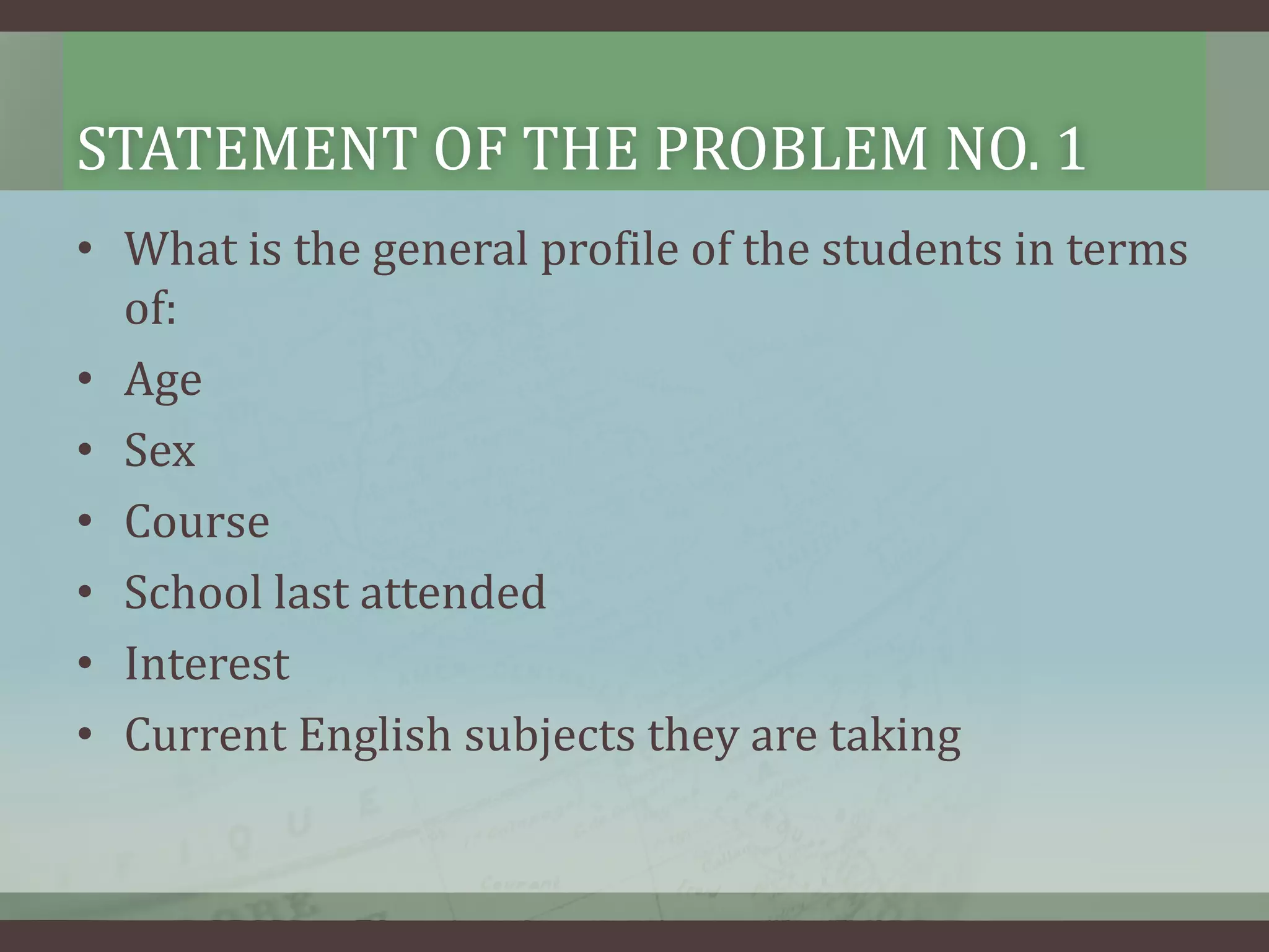 STATEMENT OF THE PROBLEM NO. 1
• What is the general profile of the students in terms
of:
• Age
• Sex
• Course
• School last attended
• Interest
• Current English subjects they are taking

 