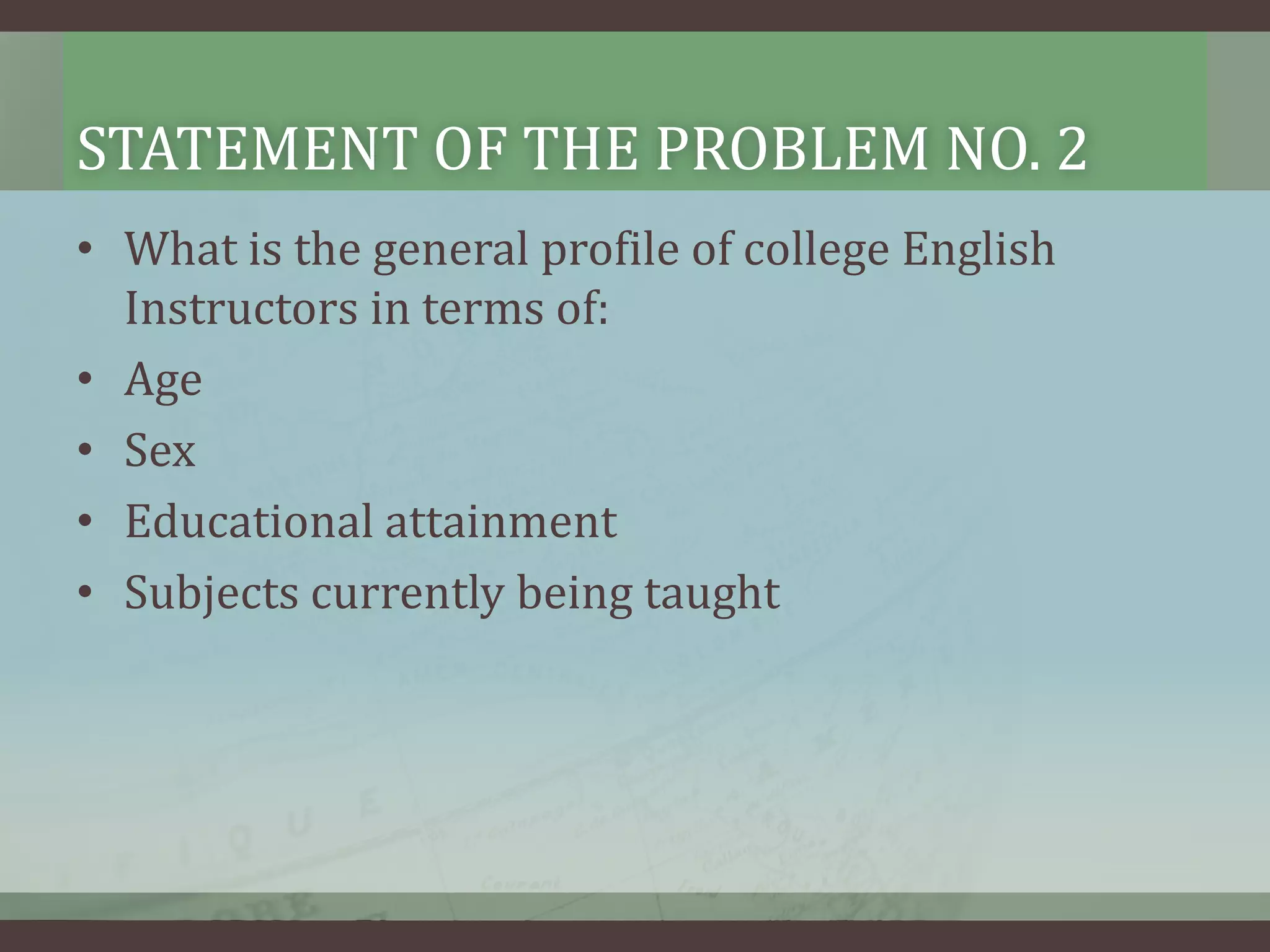 STATEMENT OF THE PROBLEM NO. 2
• What is the general profile of college English
Instructors in terms of:
• Age
• Sex
• Educational attainment
• Subjects currently being taught

 