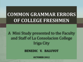 COMMON GRAMMAR ERRORS
OF COLLEGE FRESHMEN
A Mini Study presented to the Faculty
and Staff of La Consolacion College
Iriga City
BENEDIC V. BALUYOT
OCTOBER 2012

 