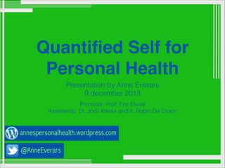 Quantiﬁed Self for
Personal Health
Presentation by Anne Everars
9 december 2013
Promotor: Prof. Erik Duval
Assistents: Dr. Joris Klerkx and Ir. Robin De Croon

 