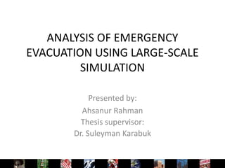 ANALYSIS OF EMERGENCY
EVACUATION USING LARGE-SCALE
         SIMULATION

            Presented by:
         Ahsanur Rahman
         Thesis supervisor:
       Dr. Suleyman Karabuk
 