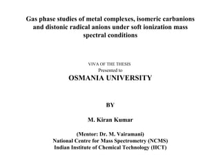 Gas phase studies of metal complexes, isomeric carbanions
 and distonic radical anions under soft ionization mass
                    spectral conditions



                       VIVA OF THE THESIS
                           Presented to
               OSMANIA UNIVERSITY


                              BY

                      M. Kiran Kumar

                   (Mentor: Dr. M. Vairamani)
         National Centre for Mass Spectrometry (NCMS)
         Indian Institute of Chemical Technology (IICT)
 
