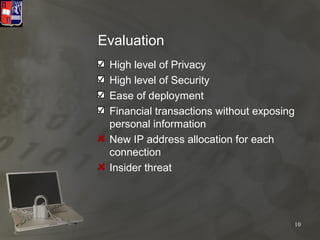 Evaluation
 High level of Privacy
 High level of Security
 Ease of deployment
 Financial transactions without exposing
 personal information
 New IP address allocation for each
 connection
 Insider threat




                                       10
 