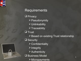Requirements
 Privacy
    Pseudonymity
    Unlinkability
    Traceability
 Trust
    Based on existing Trust relationship
 Security
    Confidentiality
    Integrity
    Authenticity
 Business Model                            6
    Micropayments
 