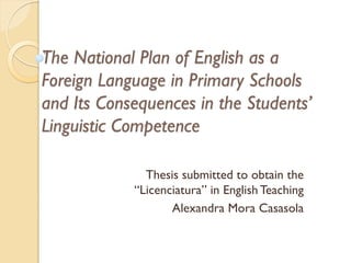 The National Plan of English as a
Foreign Language in Primary Schools
and Its Consequences in the Students’
Linguistic Competence
Thesis submitted to obtain the
“Licenciatura” in English Teaching
Alexandra Mora Casasola

 