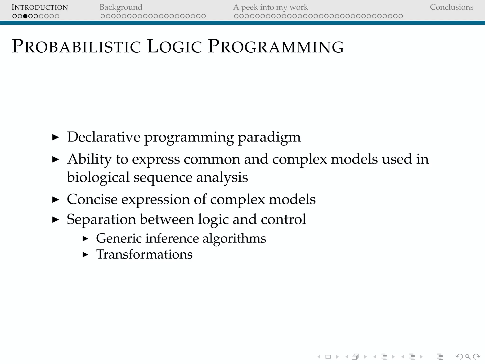 INTRODUCTION Background A peek into my work Conclusions
PROBABILISTIC LOGIC PROGRAMMING
Declarative programming paradigm
Ability to express common and complex models used in
biological sequence analysis
Concise expression of complex models
Separation between logic and control
Generic inference algorithms
Transformations
 