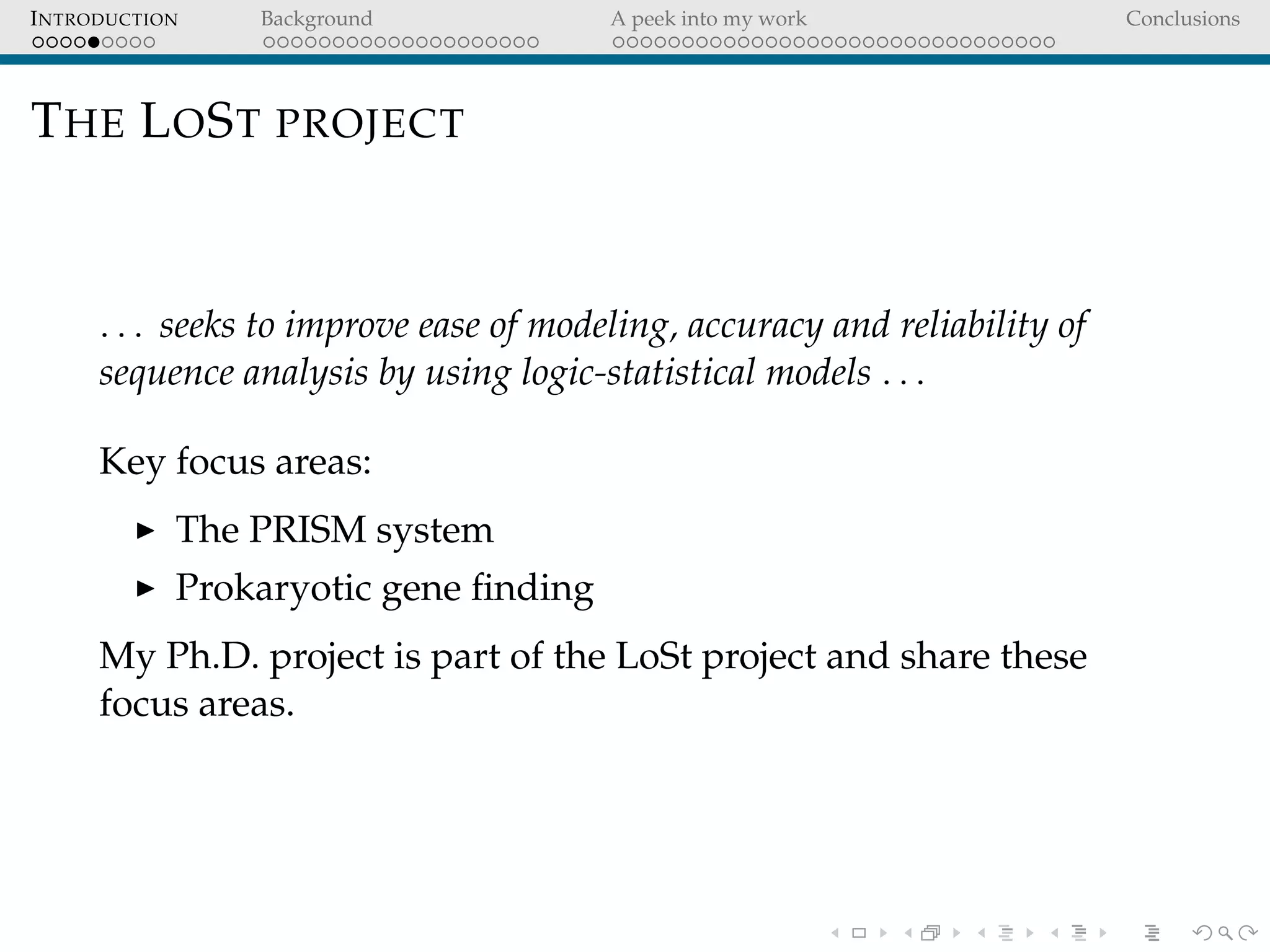 INTRODUCTION Background A peek into my work Conclusions
THE LOST PROJECT
. . . seeks to improve ease of modeling, accuracy and reliability of
sequence analysis by using logic-statistical models . . .
Key focus areas:
The PRISM system
Prokaryotic gene ﬁnding
My Ph.D. project is part of the LoSt project and share these
focus areas.
 