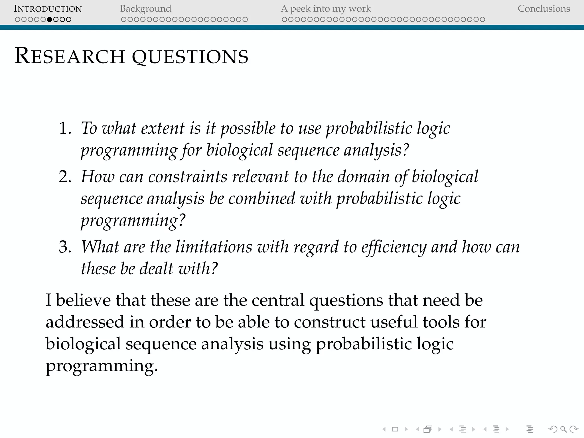 INTRODUCTION Background A peek into my work Conclusions
RESEARCH QUESTIONS
1. To what extent is it possible to use probabilistic logic
programming for biological sequence analysis?
2. How can constraints relevant to the domain of biological
sequence analysis be combined with probabilistic logic
programming?
3. What are the limitations with regard to efﬁciency and how can
these be dealt with?
I believe that these are the central questions that need be
addressed in order to be able to construct useful tools for
biological sequence analysis using probabilistic logic
programming.
 