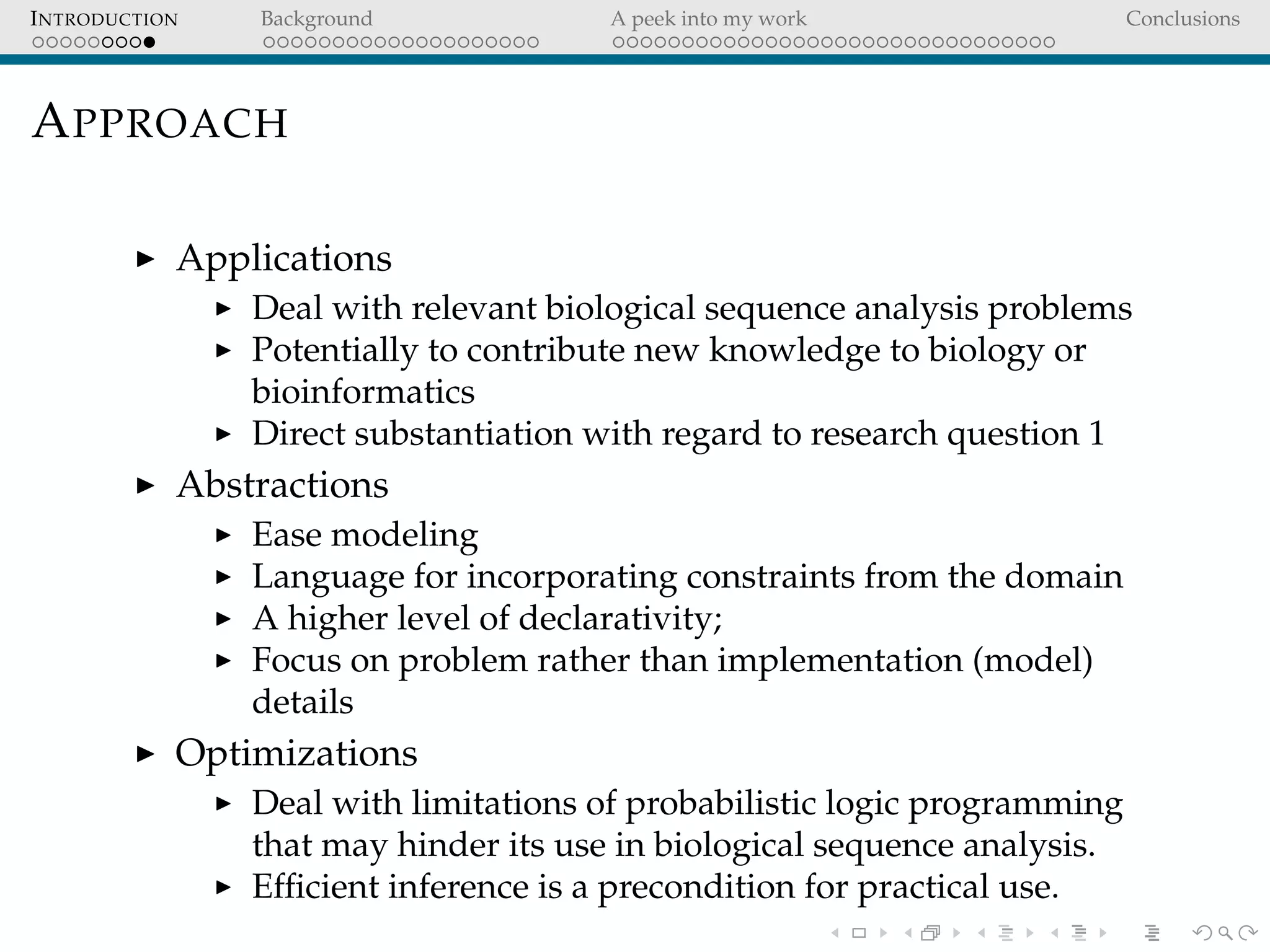 INTRODUCTION Background A peek into my work Conclusions
APPROACH
Applications
Deal with relevant biological sequence analysis problems
Potentially to contribute new knowledge to biology or
bioinformatics
Direct substantiation with regard to research question 1
Abstractions
Ease modeling
Language for incorporating constraints from the domain
A higher level of declarativity;
Focus on problem rather than implementation (model)
details
Optimizations
Deal with limitations of probabilistic logic programming
that may hinder its use in biological sequence analysis.
Efﬁcient inference is a precondition for practical use.
 