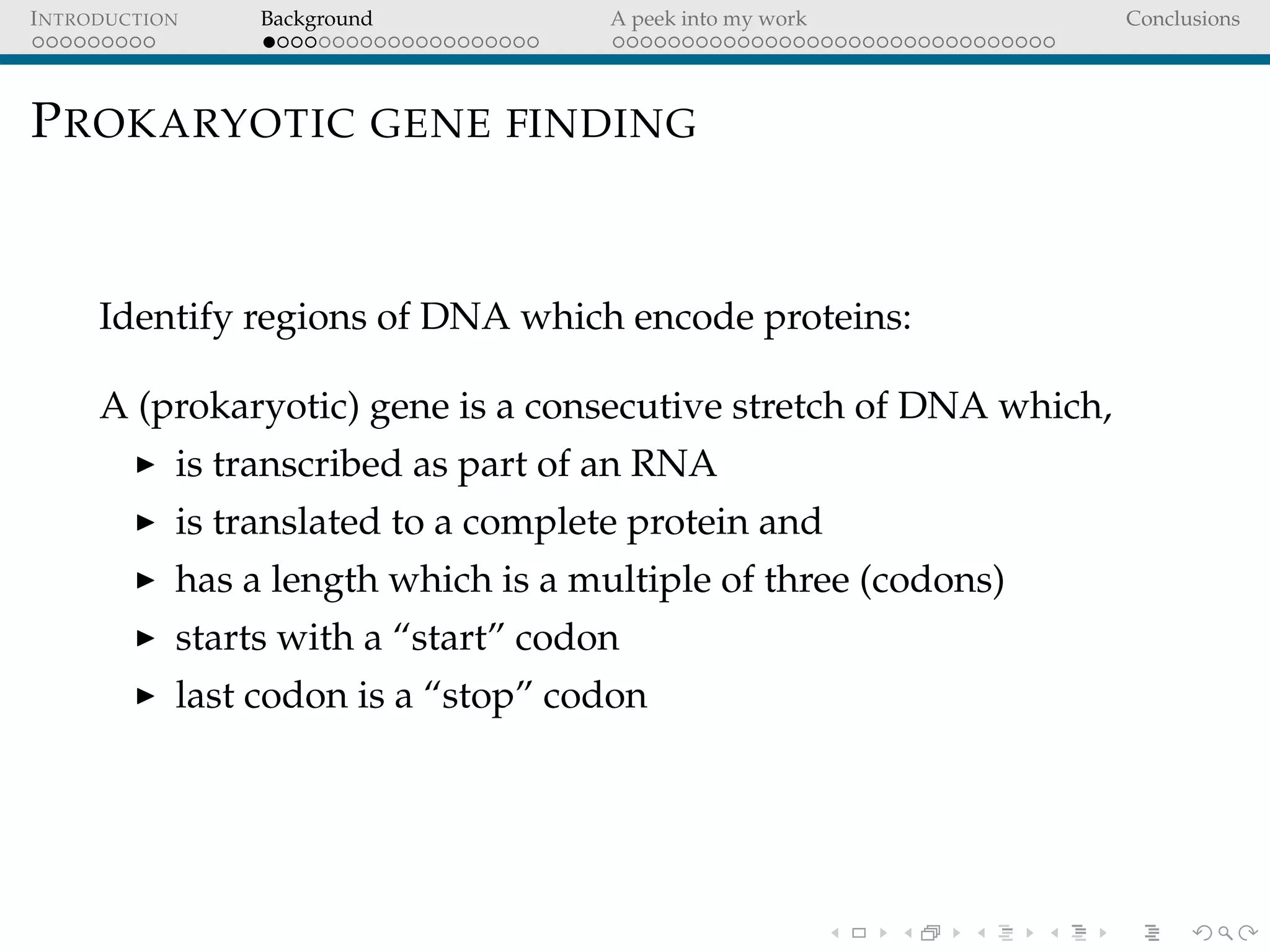 INTRODUCTION Background A peek into my work Conclusions
PROKARYOTIC GENE FINDING
Identify regions of DNA which encode proteins:
A (prokaryotic) gene is a consecutive stretch of DNA which,
is transcribed as part of an RNA
is translated to a complete protein and
has a length which is a multiple of three (codons)
starts with a “start” codon
last codon is a “stop” codon
 