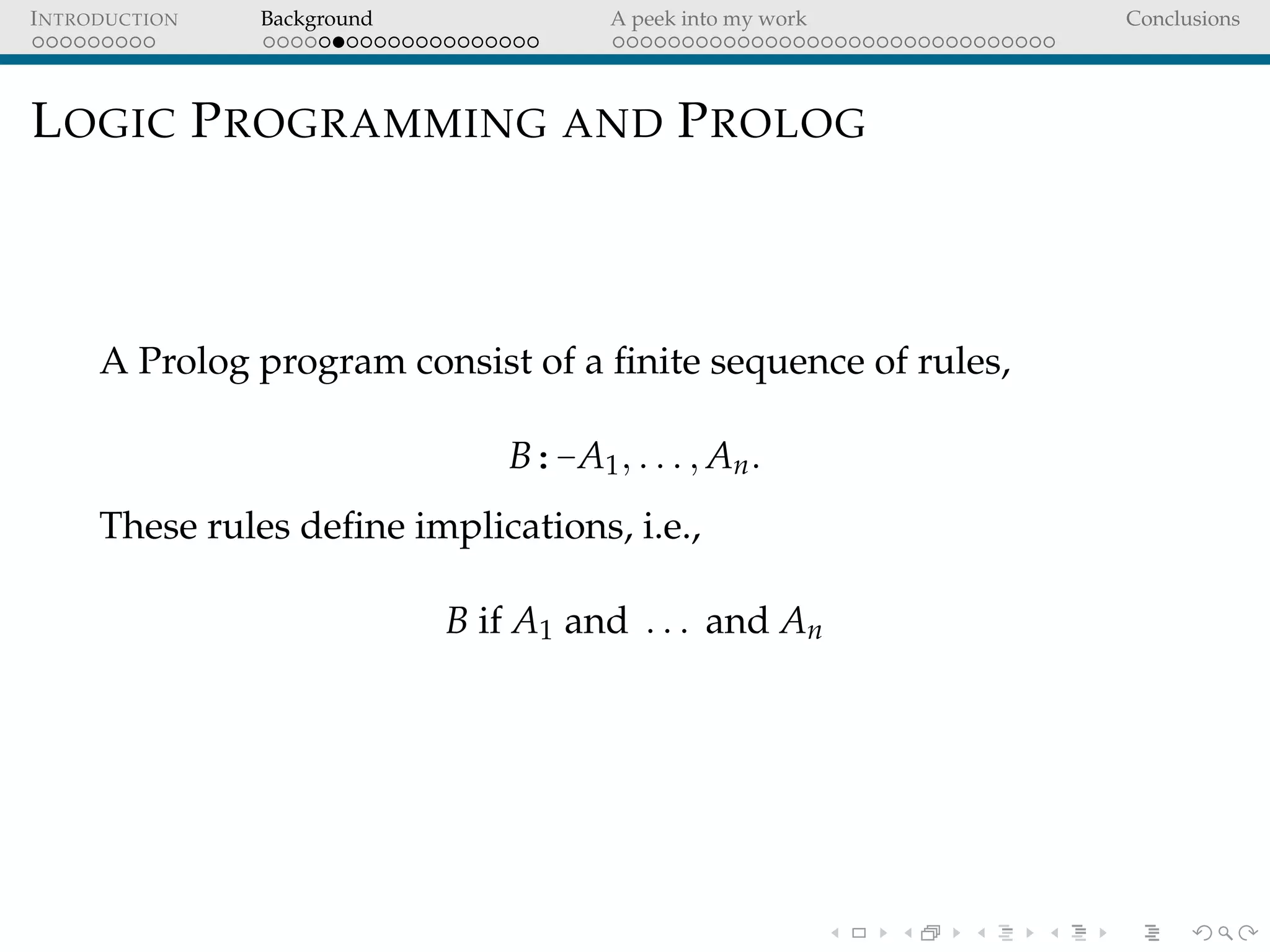INTRODUCTION Background A peek into my work Conclusions
LOGIC PROGRAMMING AND PROLOG
A Prolog program consist of a ﬁnite sequence of rules,
B:-A1, . . . , An.
These rules deﬁne implications, i.e.,
B if A1 and . . . and An
 