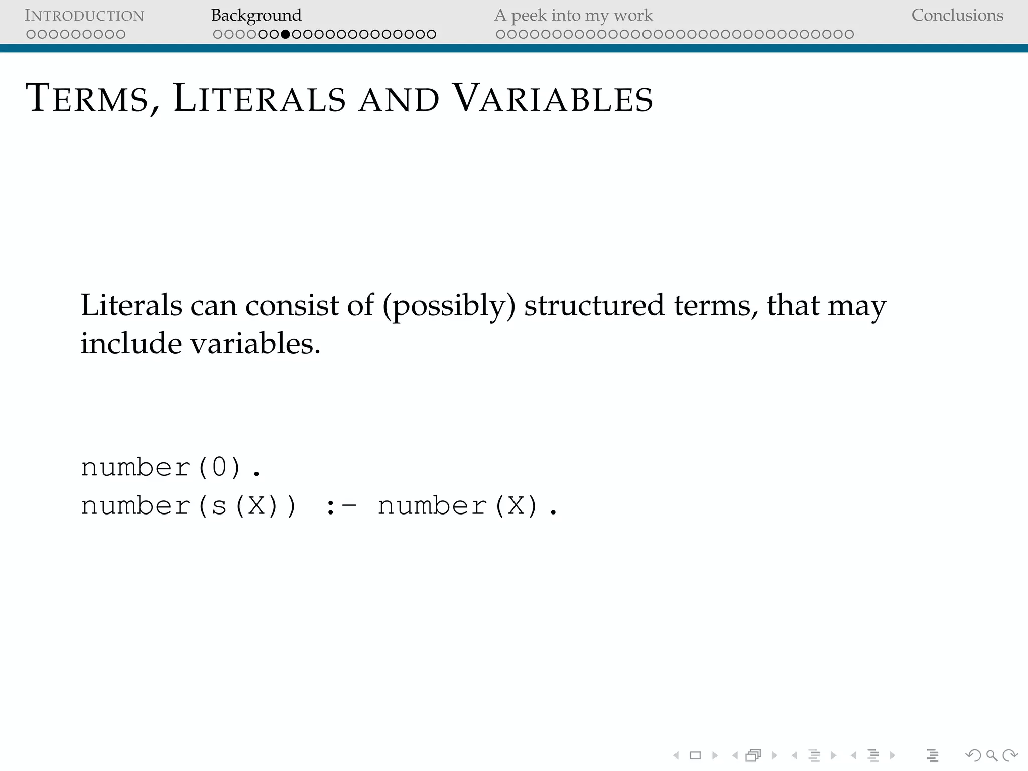INTRODUCTION Background A peek into my work Conclusions
TERMS, LITERALS AND VARIABLES
Literals can consist of (possibly) structured terms, that may
include variables.
number(0).
number(s(X)) :- number(X).
 