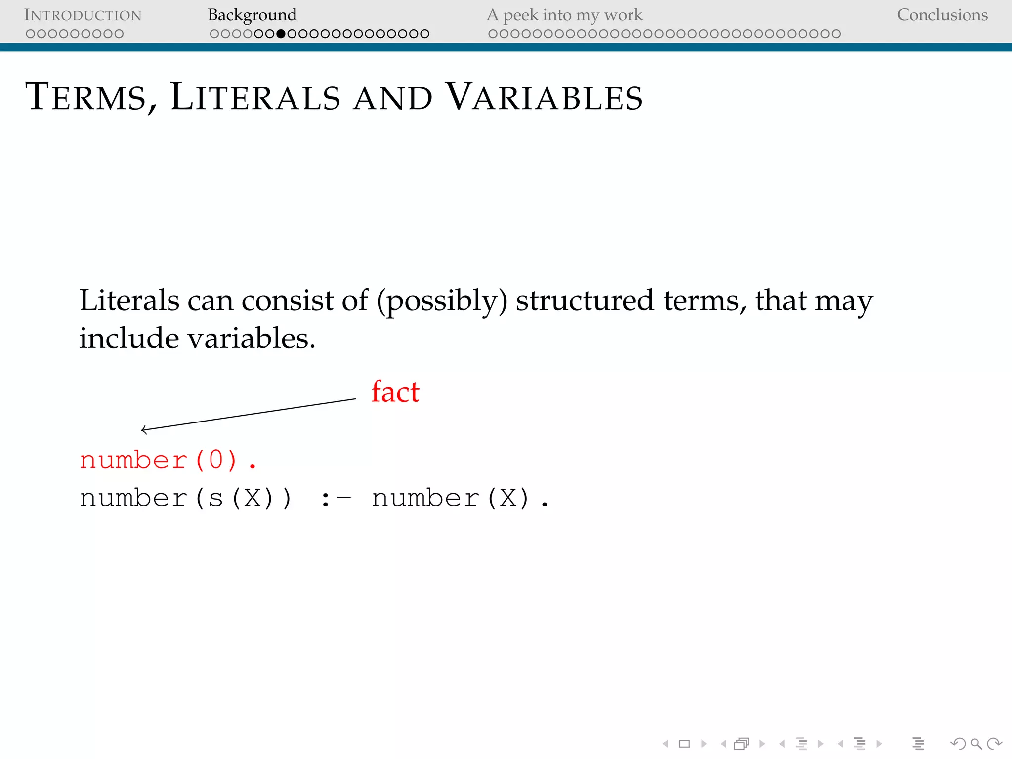 INTRODUCTION Background A peek into my work Conclusions
TERMS, LITERALS AND VARIABLES
Literals can consist of (possibly) structured terms, that may
include variables.
fact
number(0).
number(s(X)) :- number(X).
 