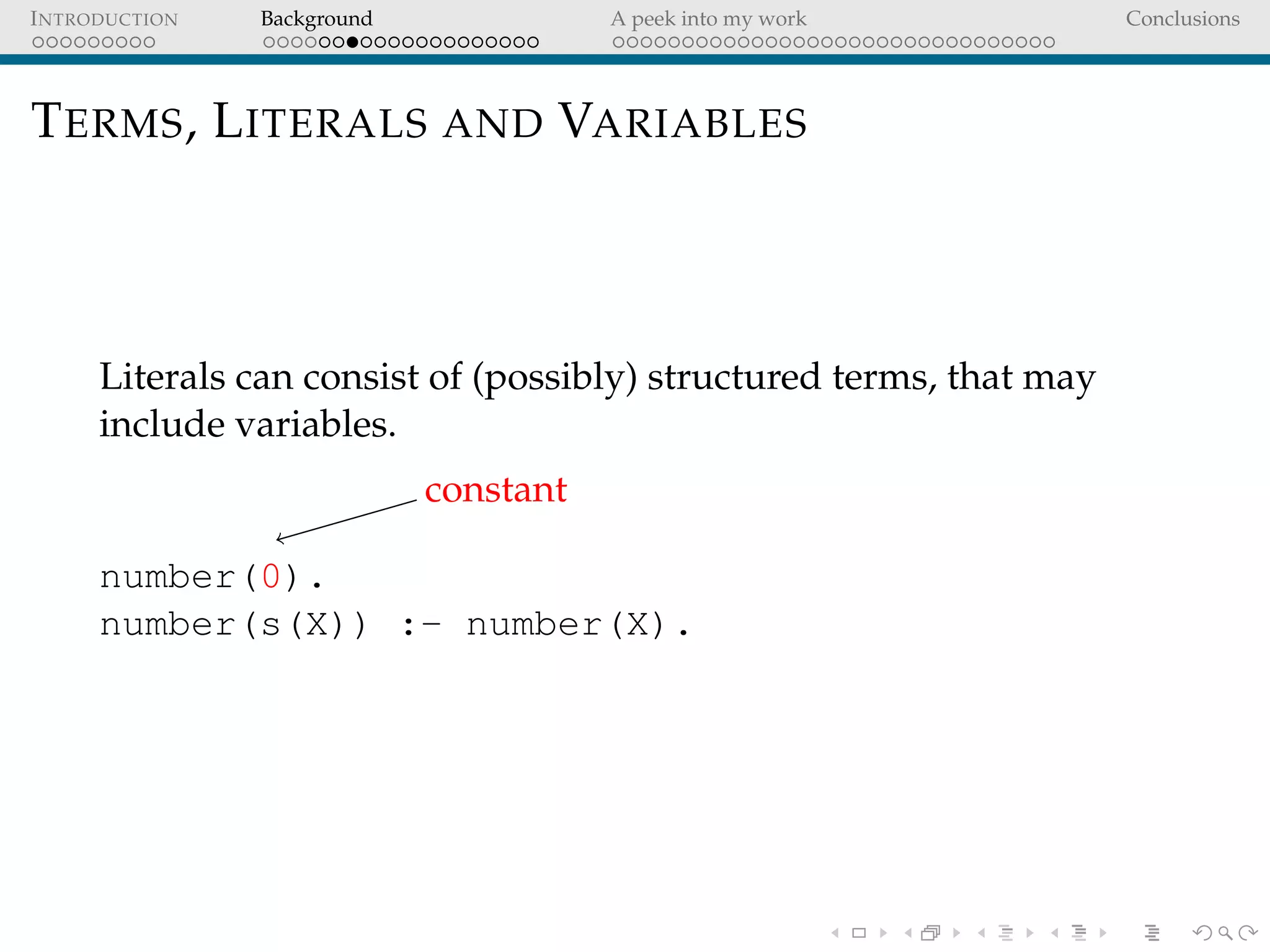 INTRODUCTION Background A peek into my work Conclusions
TERMS, LITERALS AND VARIABLES
Literals can consist of (possibly) structured terms, that may
include variables.
constant
number(0).
number(s(X)) :- number(X).
 