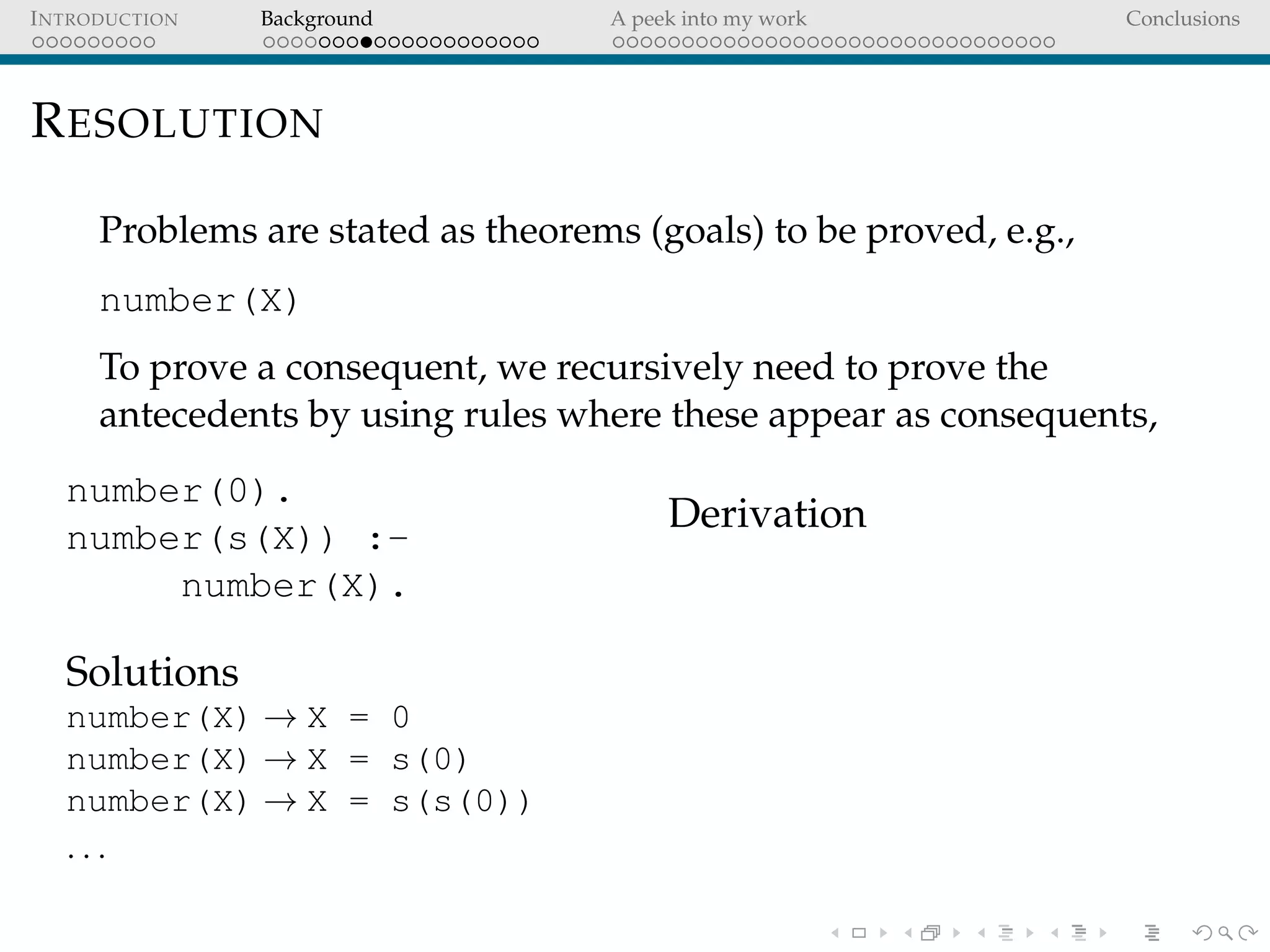 INTRODUCTION Background A peek into my work Conclusions
RESOLUTION
Problems are stated as theorems (goals) to be proved, e.g.,
number(X)
To prove a consequent, we recursively need to prove the
antecedents by using rules where these appear as consequents,
number(0).
number(s(X)) :-
number(X).
Solutions
number(X) → X = 0
number(X) → X = s(0)
number(X) → X = s(s(0))
. . .
Derivation
 