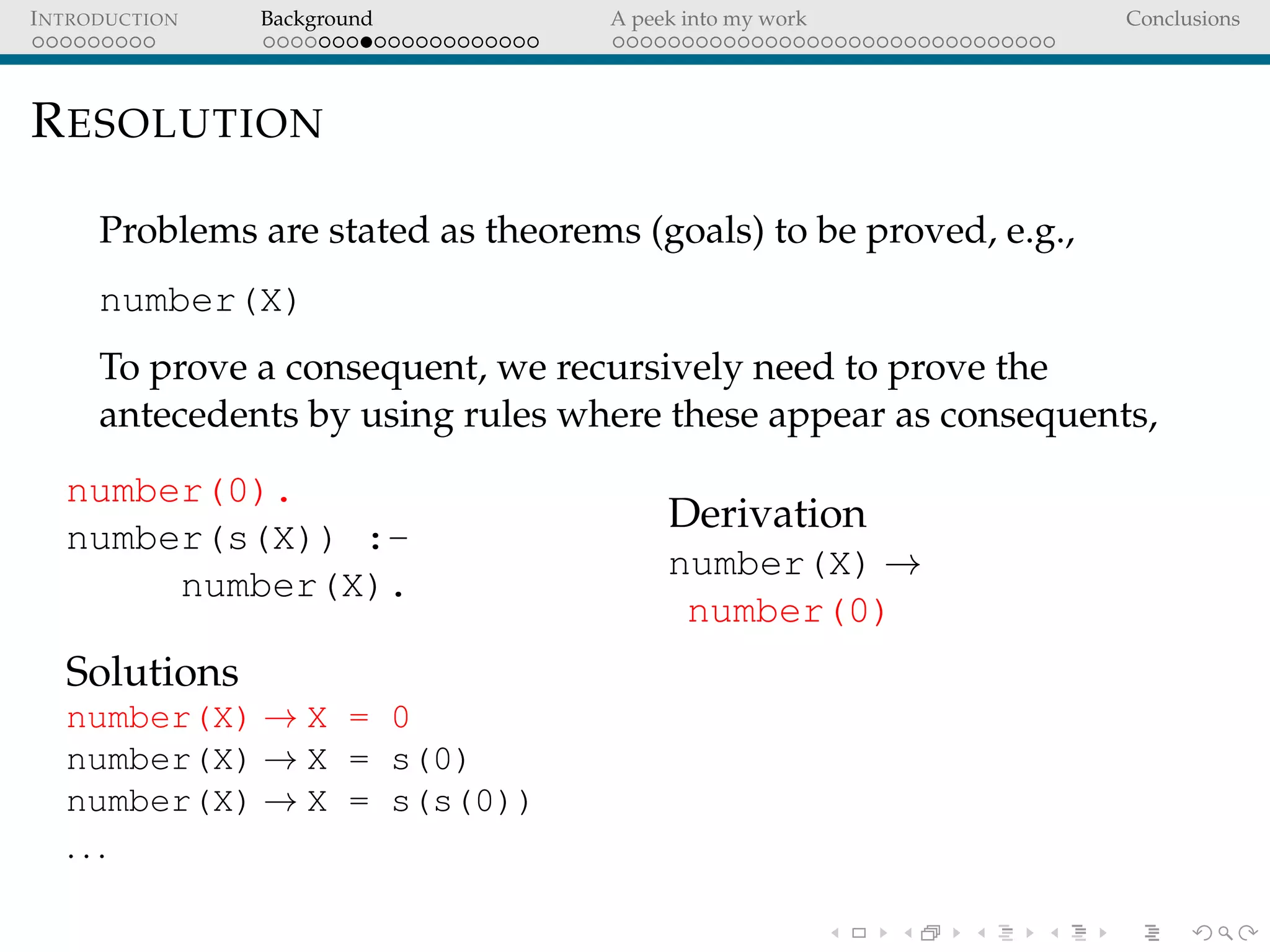 INTRODUCTION Background A peek into my work Conclusions
RESOLUTION
Problems are stated as theorems (goals) to be proved, e.g.,
number(X)
To prove a consequent, we recursively need to prove the
antecedents by using rules where these appear as consequents,
number(0).
number(s(X)) :-
number(X).
Solutions
number(X) → X = 0
number(X) → X = s(0)
number(X) → X = s(s(0))
. . .
Derivation
number(X) →
number(0)
 