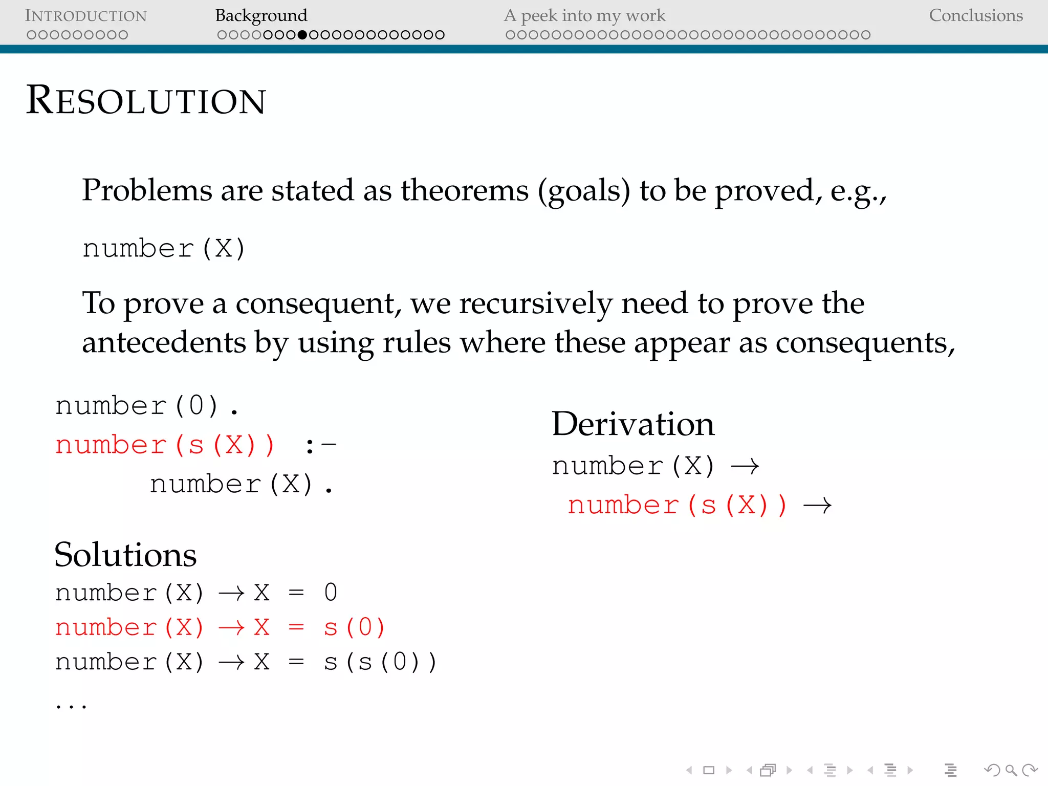 INTRODUCTION Background A peek into my work Conclusions
RESOLUTION
Problems are stated as theorems (goals) to be proved, e.g.,
number(X)
To prove a consequent, we recursively need to prove the
antecedents by using rules where these appear as consequents,
number(0).
number(s(X)) :-
number(X).
Solutions
number(X) → X = 0
number(X) → X = s(0)
number(X) → X = s(s(0))
. . .
Derivation
number(X) →
number(s(X)) →
 