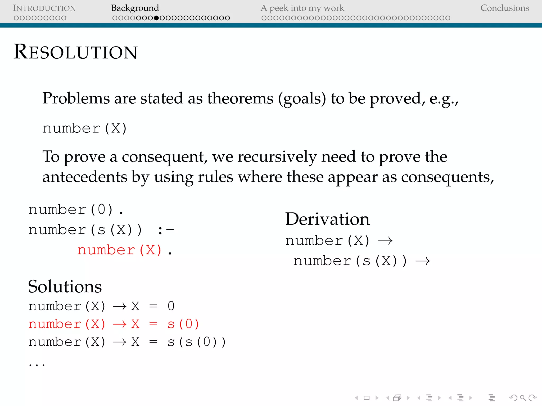 INTRODUCTION Background A peek into my work Conclusions
RESOLUTION
Problems are stated as theorems (goals) to be proved, e.g.,
number(X)
To prove a consequent, we recursively need to prove the
antecedents by using rules where these appear as consequents,
number(0).
number(s(X)) :-
number(X).
Solutions
number(X) → X = 0
number(X) → X = s(0)
number(X) → X = s(s(0))
. . .
Derivation
number(X) →
number(s(X)) →
 