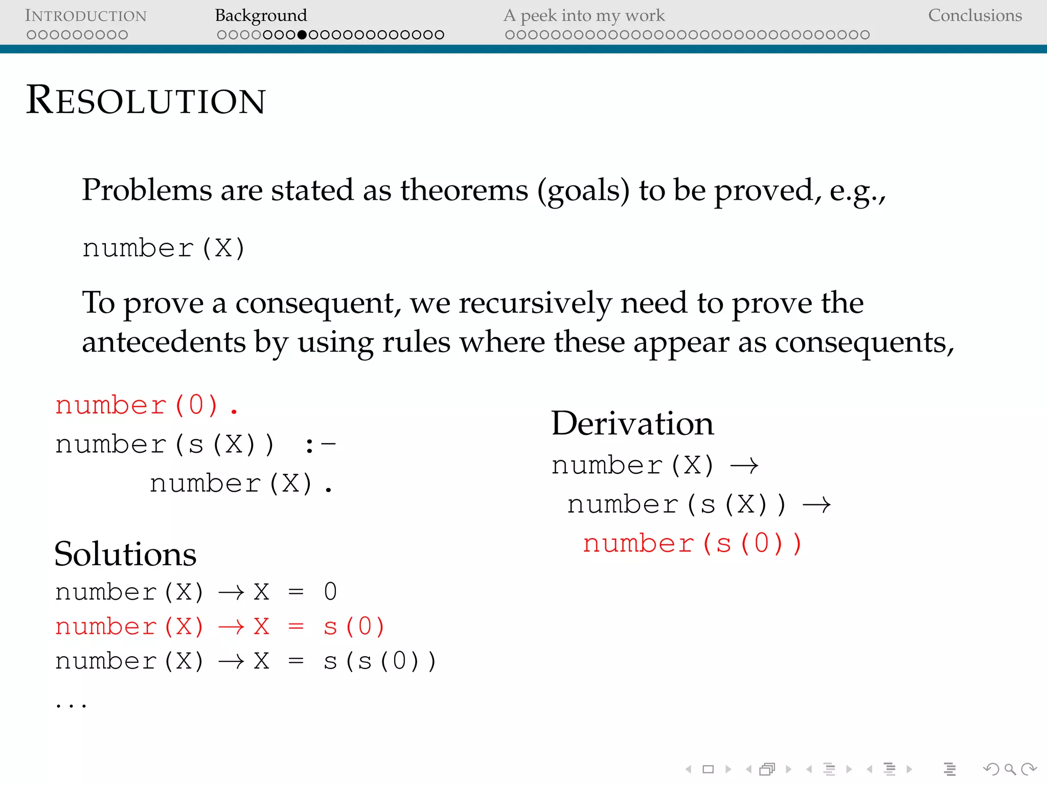 INTRODUCTION Background A peek into my work Conclusions
RESOLUTION
Problems are stated as theorems (goals) to be proved, e.g.,
number(X)
To prove a consequent, we recursively need to prove the
antecedents by using rules where these appear as consequents,
number(0).
number(s(X)) :-
number(X).
Solutions
number(X) → X = 0
number(X) → X = s(0)
number(X) → X = s(s(0))
. . .
Derivation
number(X) →
number(s(X)) →
number(s(0))
 
