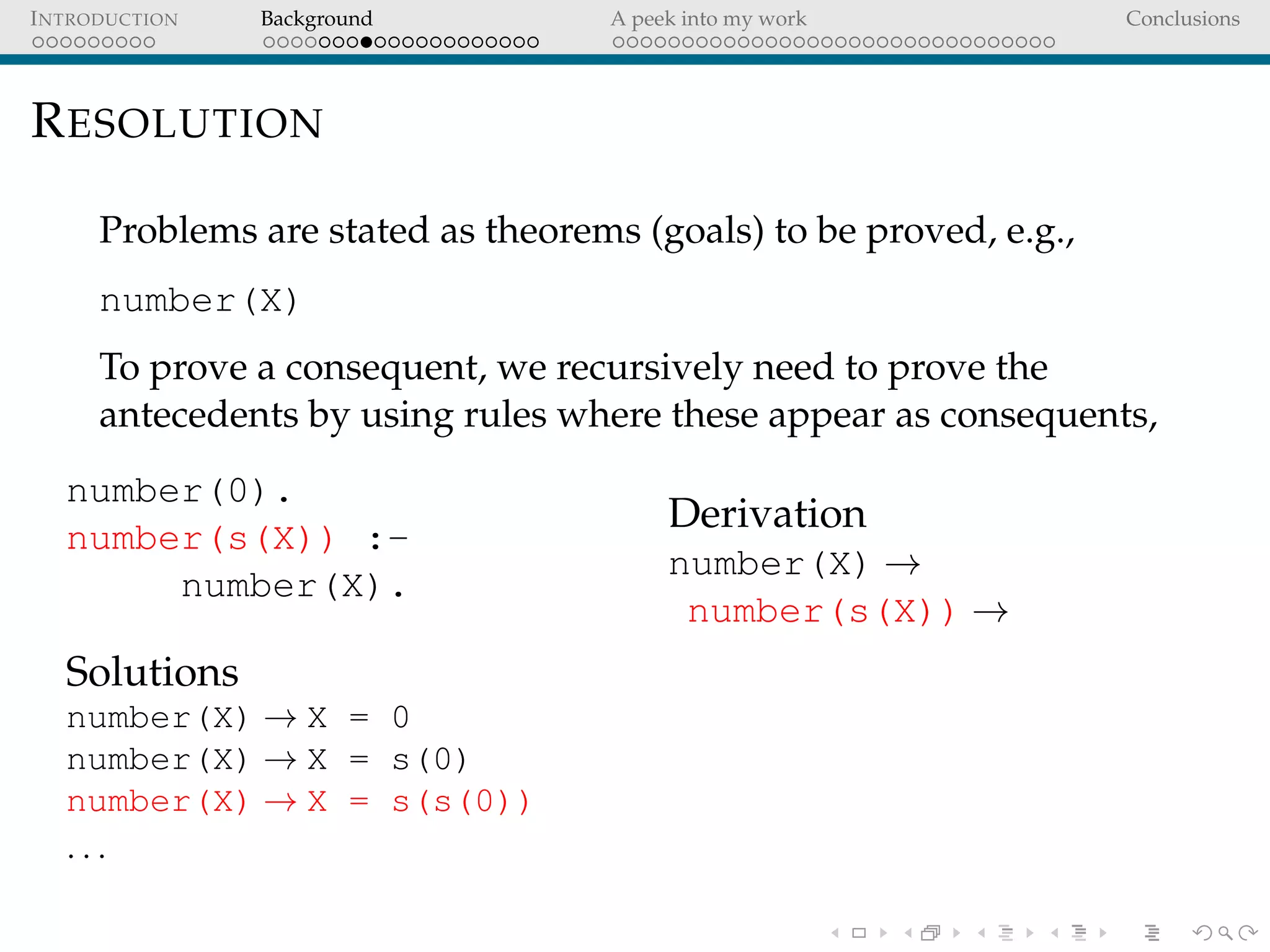 INTRODUCTION Background A peek into my work Conclusions
RESOLUTION
Problems are stated as theorems (goals) to be proved, e.g.,
number(X)
To prove a consequent, we recursively need to prove the
antecedents by using rules where these appear as consequents,
number(0).
number(s(X)) :-
number(X).
Solutions
number(X) → X = 0
number(X) → X = s(0)
number(X) → X = s(s(0))
. . .
Derivation
number(X) →
number(s(X)) →
 