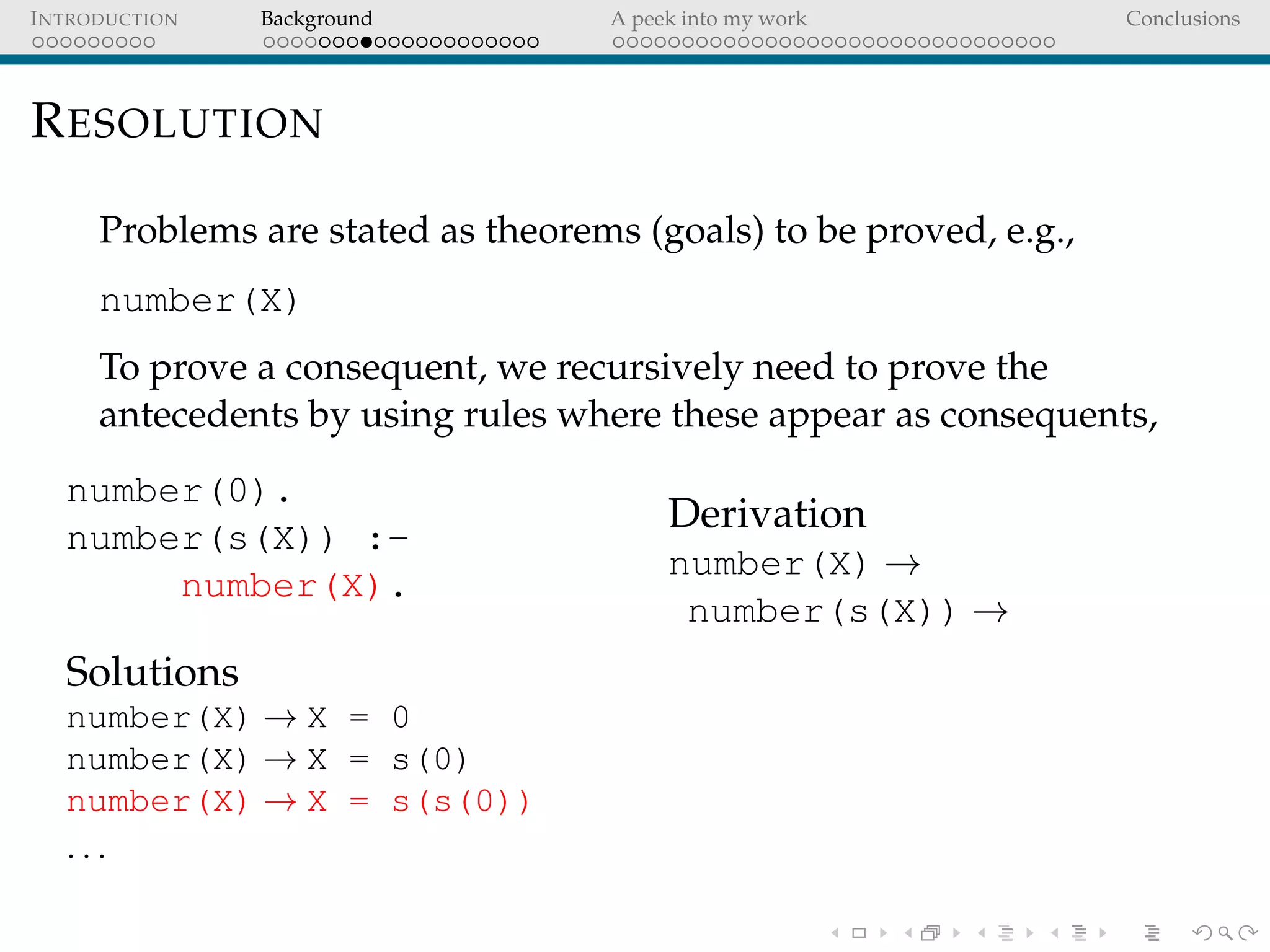 INTRODUCTION Background A peek into my work Conclusions
RESOLUTION
Problems are stated as theorems (goals) to be proved, e.g.,
number(X)
To prove a consequent, we recursively need to prove the
antecedents by using rules where these appear as consequents,
number(0).
number(s(X)) :-
number(X).
Solutions
number(X) → X = 0
number(X) → X = s(0)
number(X) → X = s(s(0))
. . .
Derivation
number(X) →
number(s(X)) →
 