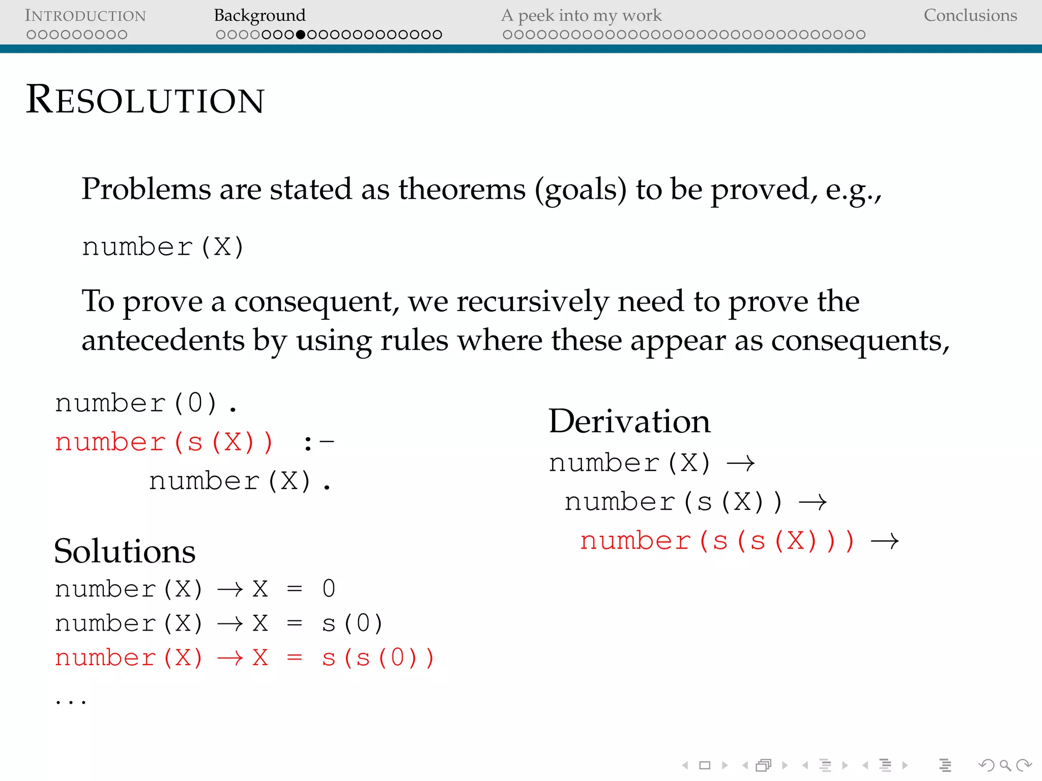 INTRODUCTION Background A peek into my work Conclusions
RESOLUTION
Problems are stated as theorems (goals) to be proved, e.g.,
number(X)
To prove a consequent, we recursively need to prove the
antecedents by using rules where these appear as consequents,
number(0).
number(s(X)) :-
number(X).
Solutions
number(X) → X = 0
number(X) → X = s(0)
number(X) → X = s(s(0))
. . .
Derivation
number(X) →
number(s(X)) →
number(s(s(X))) →
 