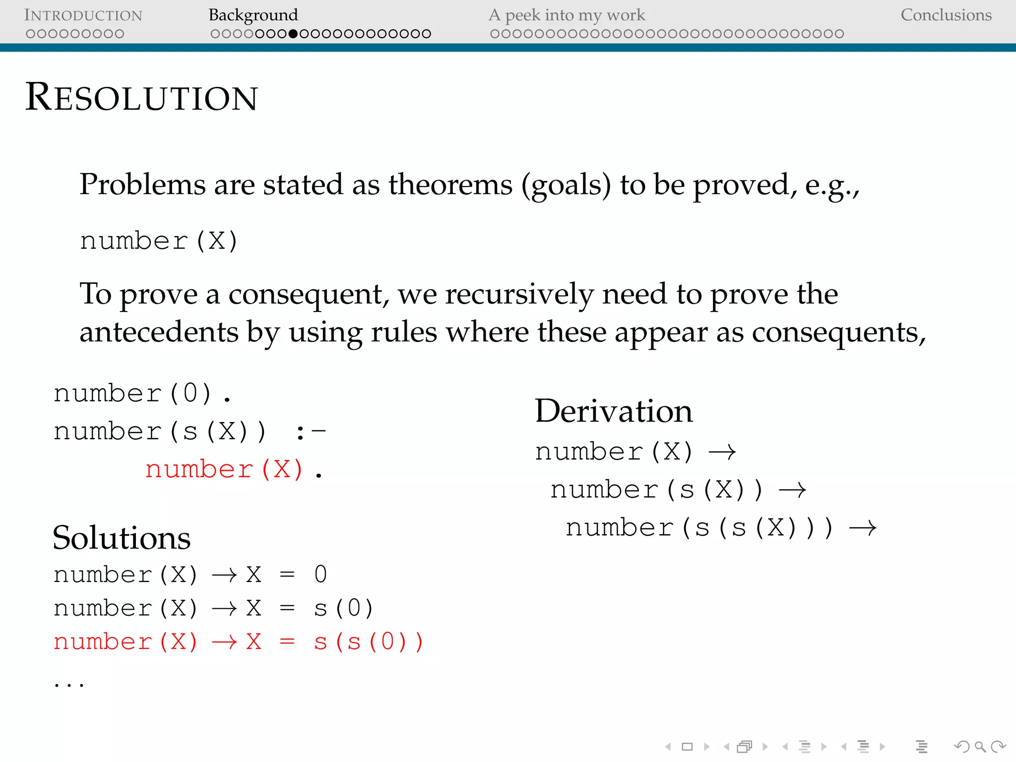 INTRODUCTION Background A peek into my work Conclusions
RESOLUTION
Problems are stated as theorems (goals) to be proved, e.g.,
number(X)
To prove a consequent, we recursively need to prove the
antecedents by using rules where these appear as consequents,
number(0).
number(s(X)) :-
number(X).
Solutions
number(X) → X = 0
number(X) → X = s(0)
number(X) → X = s(s(0))
. . .
Derivation
number(X) →
number(s(X)) →
number(s(s(X))) →
 