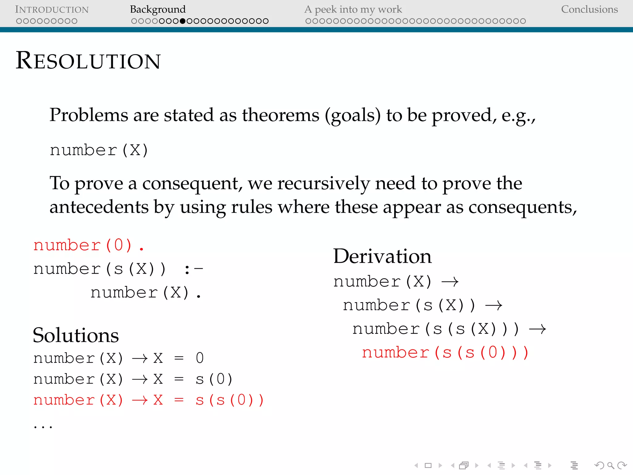 INTRODUCTION Background A peek into my work Conclusions
RESOLUTION
Problems are stated as theorems (goals) to be proved, e.g.,
number(X)
To prove a consequent, we recursively need to prove the
antecedents by using rules where these appear as consequents,
number(0).
number(s(X)) :-
number(X).
Solutions
number(X) → X = 0
number(X) → X = s(0)
number(X) → X = s(s(0))
. . .
Derivation
number(X) →
number(s(X)) →
number(s(s(X))) →
number(s(s(0)))
 