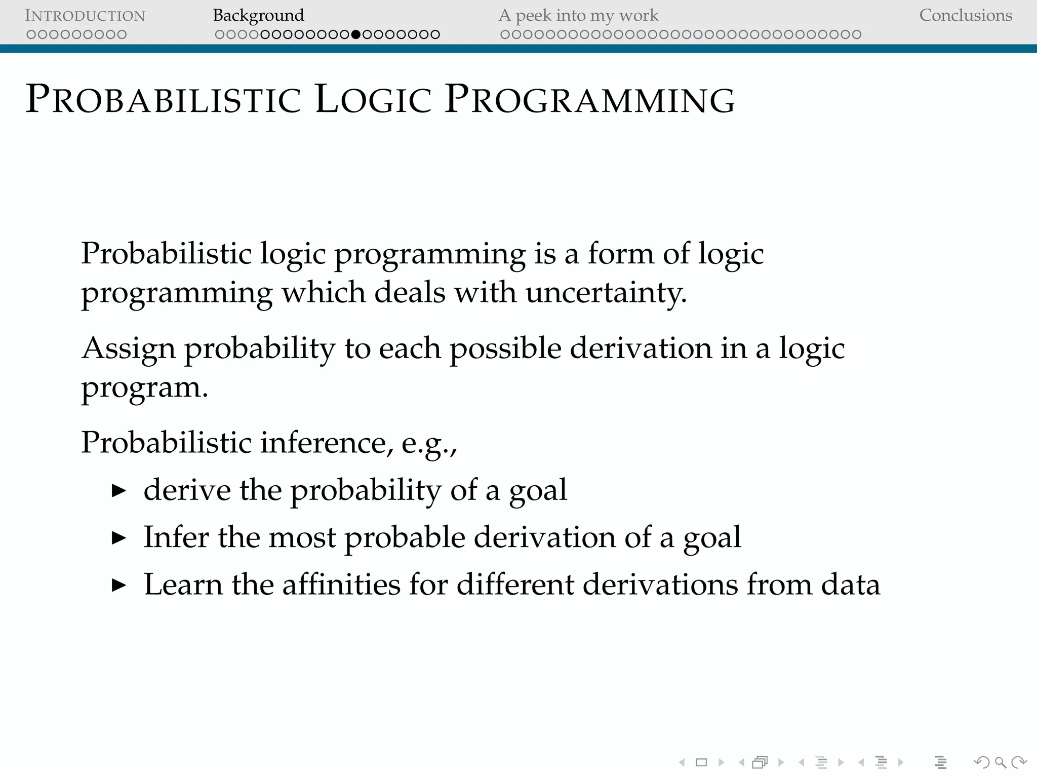 INTRODUCTION Background A peek into my work Conclusions
PROBABILISTIC LOGIC PROGRAMMING
Probabilistic logic programming is a form of logic
programming which deals with uncertainty.
Assign probability to each possible derivation in a logic
program.
Probabilistic inference, e.g.,
derive the probability of a goal
Infer the most probable derivation of a goal
Learn the afﬁnities for different derivations from data
 