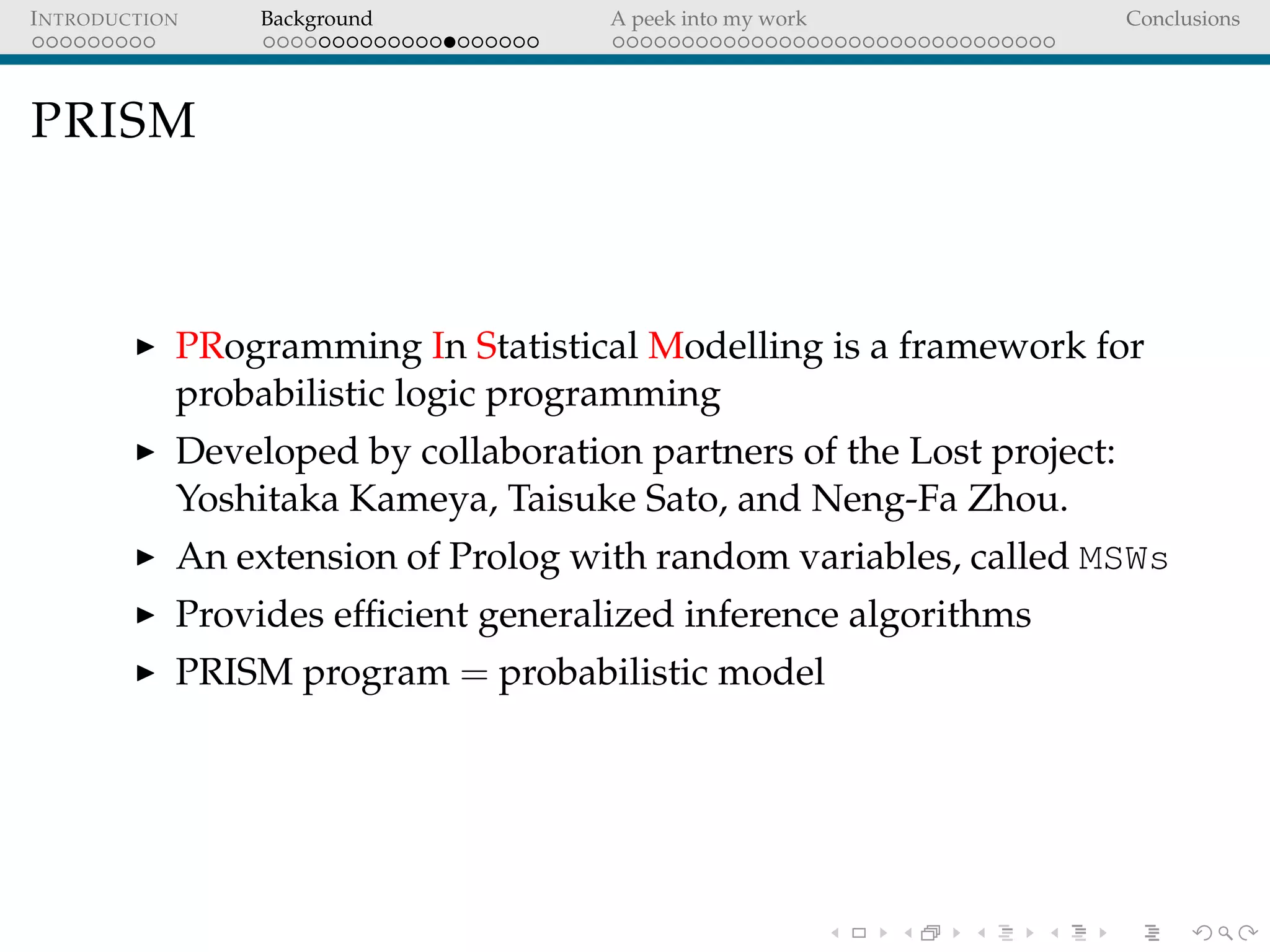 INTRODUCTION Background A peek into my work Conclusions
PRISM
PRogramming In Statistical Modelling is a framework for
probabilistic logic programming
Developed by collaboration partners of the Lost project:
Yoshitaka Kameya, Taisuke Sato, and Neng-Fa Zhou.
An extension of Prolog with random variables, called MSWs
Provides efﬁcient generalized inference algorithms
PRISM program = probabilistic model
 