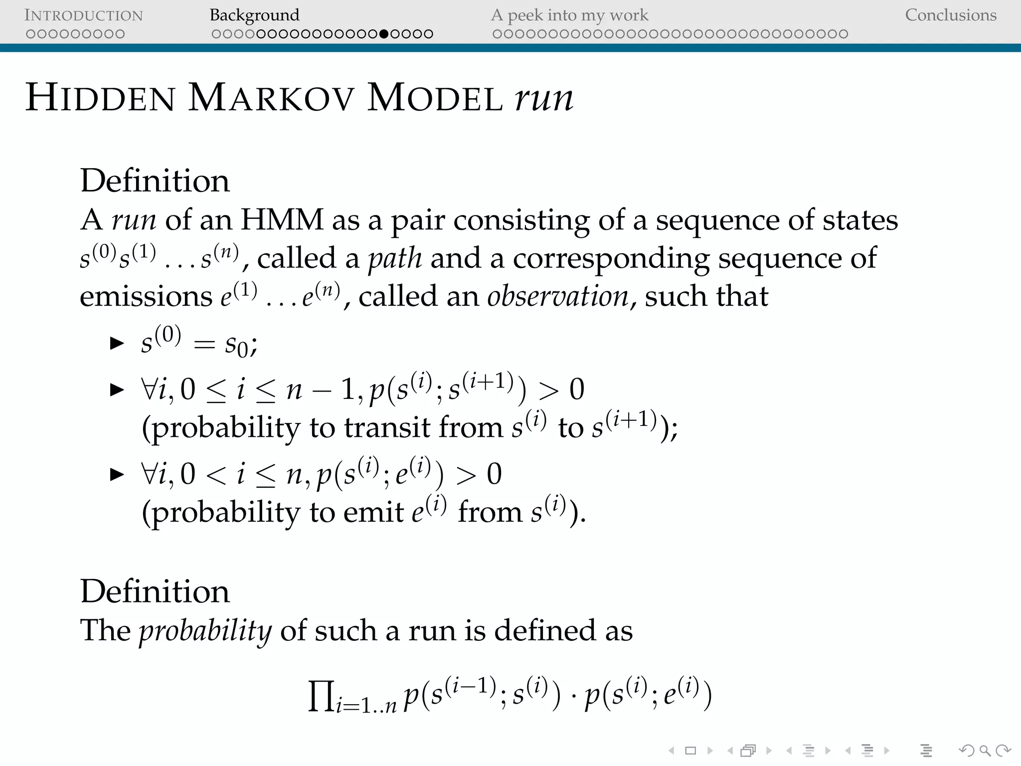 INTRODUCTION Background A peek into my work Conclusions
HIDDEN MARKOV MODEL run
Deﬁnition
A run of an HMM as a pair consisting of a sequence of states
s(0)
s(1)
. . . s(n)
, called a path and a corresponding sequence of
emissions e(1)
. . . e(n)
, called an observation, such that
s(0) = s0;
∀i, 0 ≤ i ≤ n − 1, p(s(i); s(i+1)) > 0
(probability to transit from s(i) to s(i+1));
∀i, 0 < i ≤ n, p(s(i); e(i)) > 0
(probability to emit e(i) from s(i)).
Deﬁnition
The probability of such a run is deﬁned as
i=1..n p(s(i−1); s(i)) · p(s(i); e(i))
 
