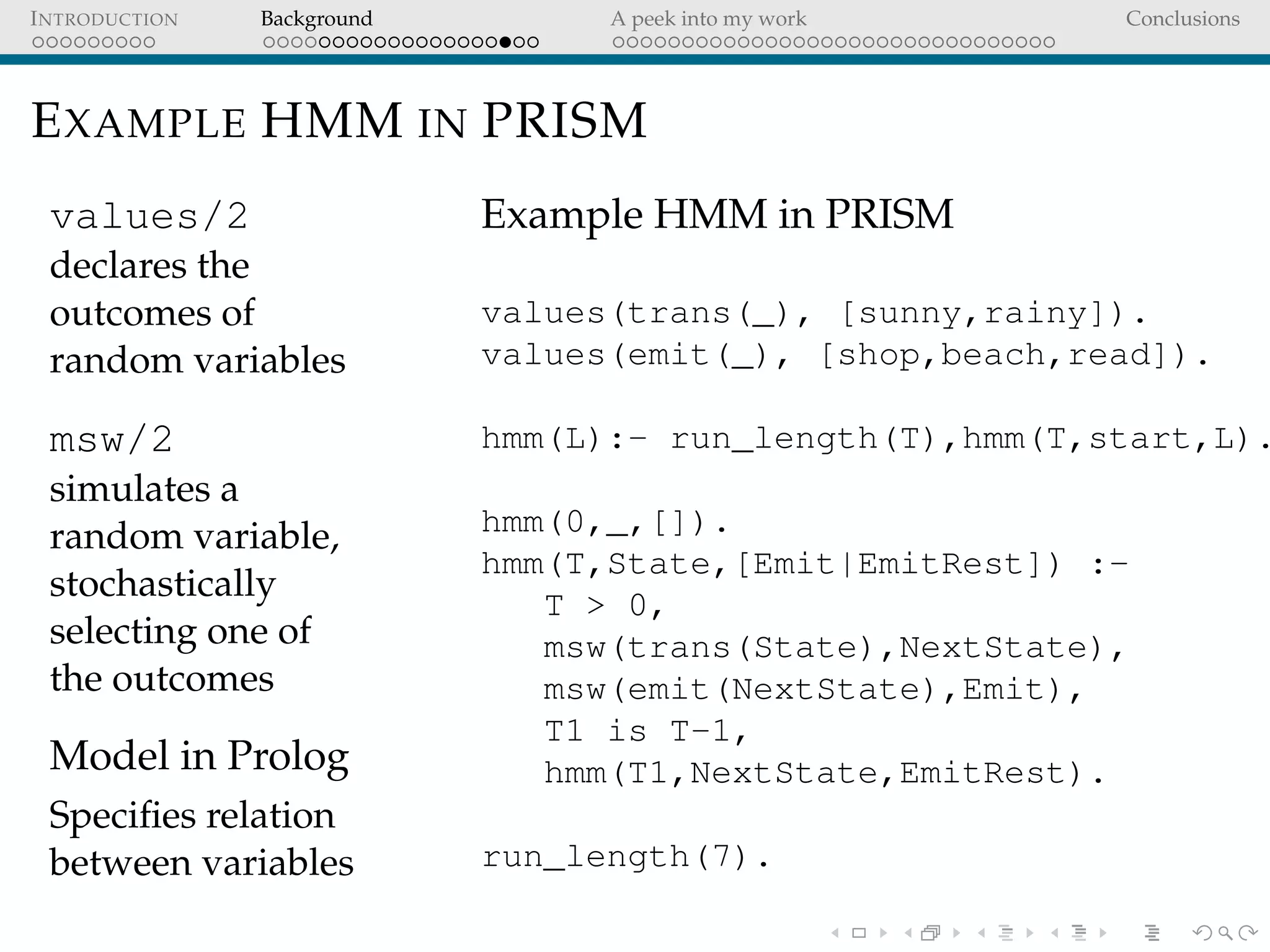INTRODUCTION Background A peek into my work Conclusions
EXAMPLE HMM IN PRISM
values/2
declares the
outcomes of
random variables
msw/2
simulates a
random variable,
stochastically
selecting one of
the outcomes
Model in Prolog
Speciﬁes relation
between variables
Example HMM in PRISM
values(trans(_), [sunny,rainy]).
values(emit(_), [shop,beach,read]).
hmm(L):- run_length(T),hmm(T,start,L).
hmm(0,_,[]).
hmm(T,State,[Emit|EmitRest]) :-
T > 0,
msw(trans(State),NextState),
msw(emit(NextState),Emit),
T1 is T-1,
hmm(T1,NextState,EmitRest).
run_length(7).
 