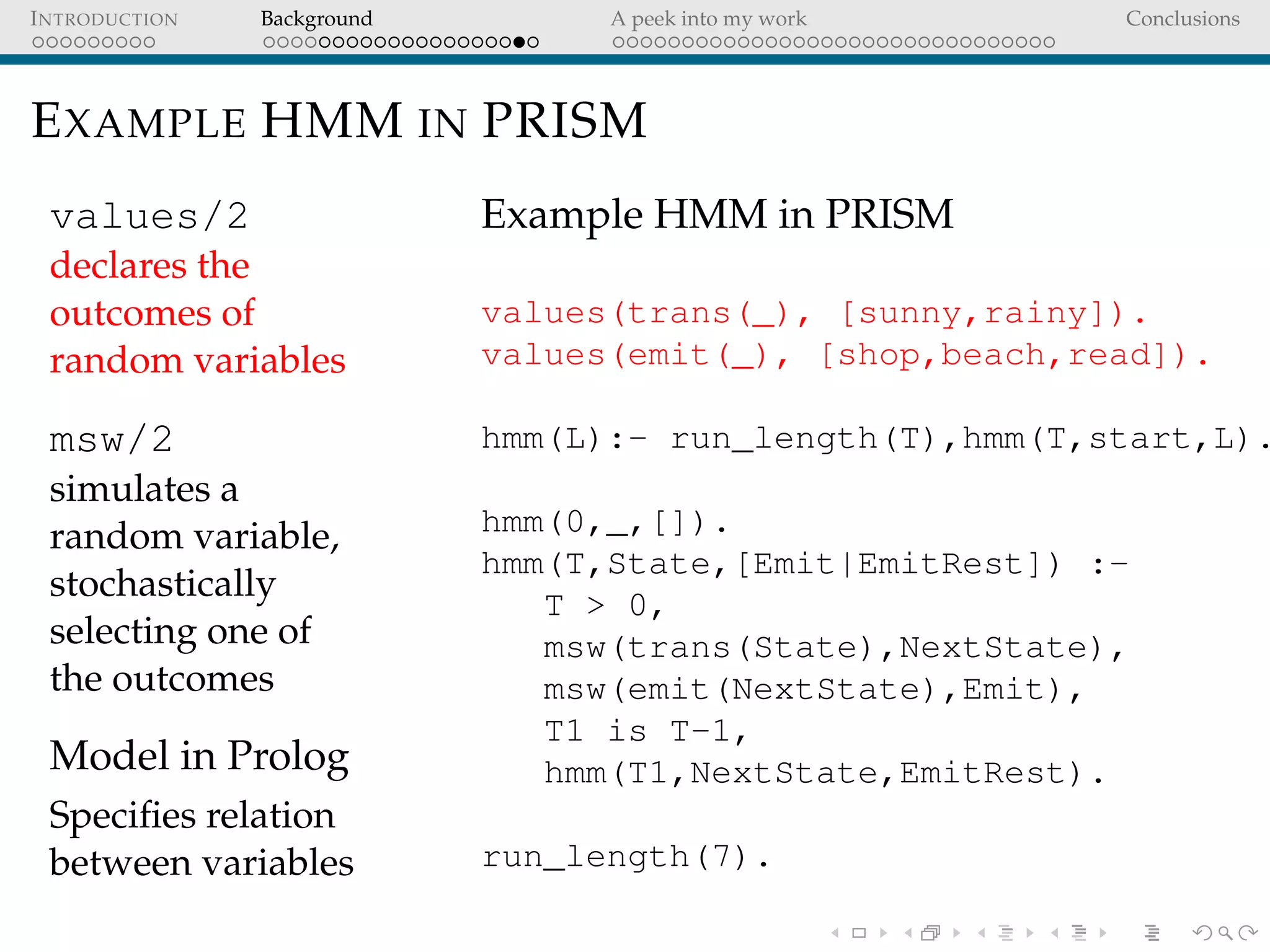 INTRODUCTION Background A peek into my work Conclusions
EXAMPLE HMM IN PRISM
values/2
declares the
outcomes of
random variables
msw/2
simulates a
random variable,
stochastically
selecting one of
the outcomes
Model in Prolog
Speciﬁes relation
between variables
Example HMM in PRISM
values(trans(_), [sunny,rainy]).
values(emit(_), [shop,beach,read]).
hmm(L):- run_length(T),hmm(T,start,L).
hmm(0,_,[]).
hmm(T,State,[Emit|EmitRest]) :-
T > 0,
msw(trans(State),NextState),
msw(emit(NextState),Emit),
T1 is T-1,
hmm(T1,NextState,EmitRest).
run_length(7).
 