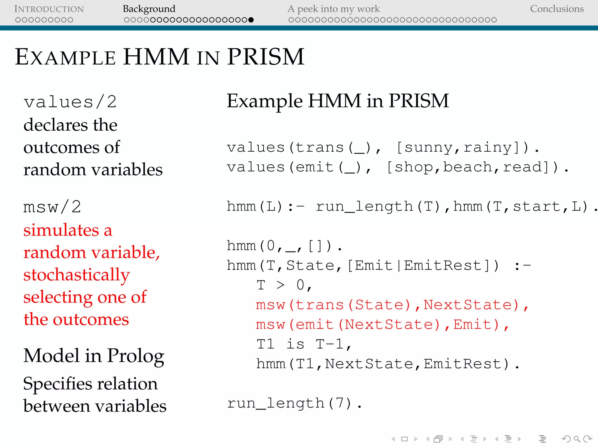 INTRODUCTION Background A peek into my work Conclusions
EXAMPLE HMM IN PRISM
values/2
declares the
outcomes of
random variables
msw/2
simulates a
random variable,
stochastically
selecting one of
the outcomes
Model in Prolog
Speciﬁes relation
between variables
Example HMM in PRISM
values(trans(_), [sunny,rainy]).
values(emit(_), [shop,beach,read]).
hmm(L):- run_length(T),hmm(T,start,L).
hmm(0,_,[]).
hmm(T,State,[Emit|EmitRest]) :-
T > 0,
msw(trans(State),NextState),
msw(emit(NextState),Emit),
T1 is T-1,
hmm(T1,NextState,EmitRest).
run_length(7).
 