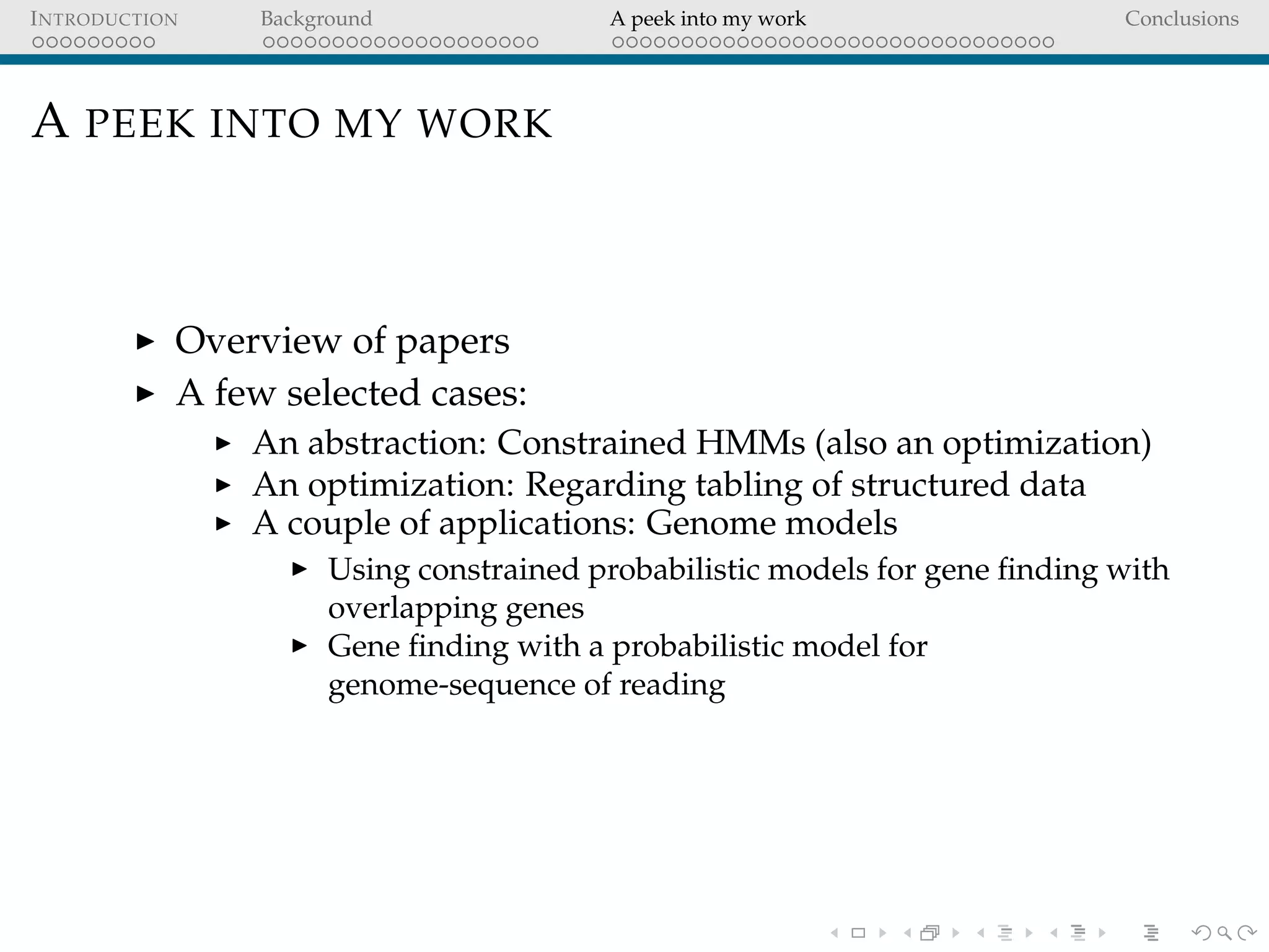 INTRODUCTION Background A peek into my work Conclusions
A PEEK INTO MY WORK
Overview of papers
A few selected cases:
An abstraction: Constrained HMMs (also an optimization)
An optimization: Regarding tabling of structured data
A couple of applications: Genome models
Using constrained probabilistic models for gene ﬁnding with
overlapping genes
Gene ﬁnding with a probabilistic model for
genome-sequence of reading
 