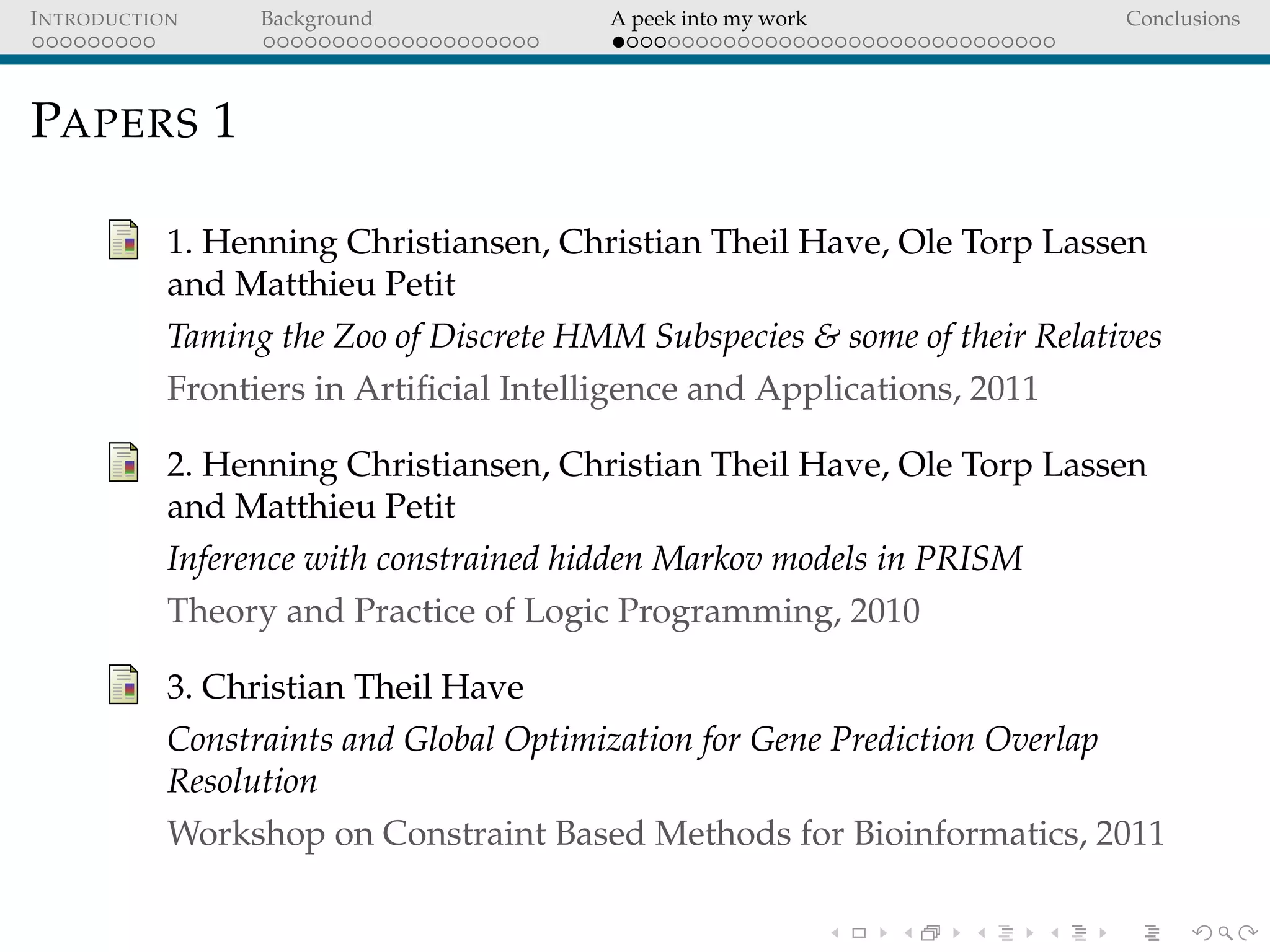 INTRODUCTION Background A peek into my work Conclusions
PAPERS 1
1. Henning Christiansen, Christian Theil Have, Ole Torp Lassen
and Matthieu Petit
Taming the Zoo of Discrete HMM Subspecies & some of their Relatives
Frontiers in Artiﬁcial Intelligence and Applications, 2011
2. Henning Christiansen, Christian Theil Have, Ole Torp Lassen
and Matthieu Petit
Inference with constrained hidden Markov models in PRISM
Theory and Practice of Logic Programming, 2010
3. Christian Theil Have
Constraints and Global Optimization for Gene Prediction Overlap
Resolution
Workshop on Constraint Based Methods for Bioinformatics, 2011
 