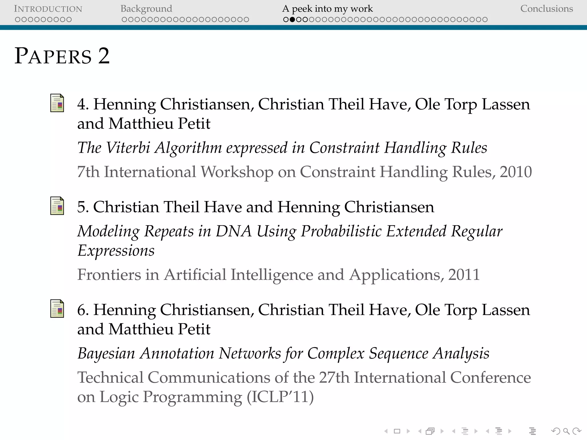 INTRODUCTION Background A peek into my work Conclusions
PAPERS 2
4. Henning Christiansen, Christian Theil Have, Ole Torp Lassen
and Matthieu Petit
The Viterbi Algorithm expressed in Constraint Handling Rules
7th International Workshop on Constraint Handling Rules, 2010
5. Christian Theil Have and Henning Christiansen
Modeling Repeats in DNA Using Probabilistic Extended Regular
Expressions
Frontiers in Artiﬁcial Intelligence and Applications, 2011
6. Henning Christiansen, Christian Theil Have, Ole Torp Lassen
and Matthieu Petit
Bayesian Annotation Networks for Complex Sequence Analysis
Technical Communications of the 27th International Conference
on Logic Programming (ICLP’11)
 