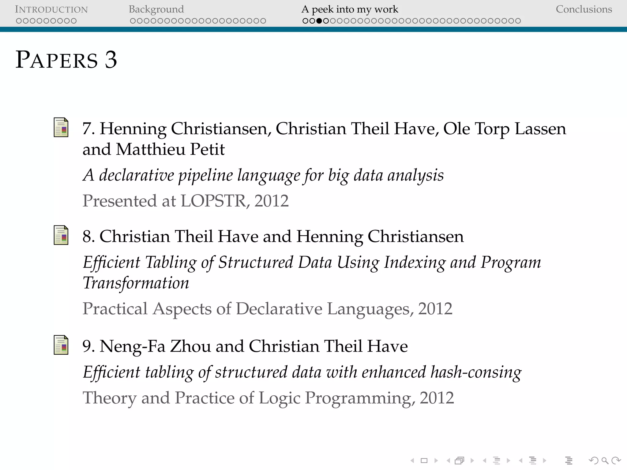INTRODUCTION Background A peek into my work Conclusions
PAPERS 3
7. Henning Christiansen, Christian Theil Have, Ole Torp Lassen
and Matthieu Petit
A declarative pipeline language for big data analysis
Presented at LOPSTR, 2012
8. Christian Theil Have and Henning Christiansen
Efﬁcient Tabling of Structured Data Using Indexing and Program
Transformation
Practical Aspects of Declarative Languages, 2012
9. Neng-Fa Zhou and Christian Theil Have
Efﬁcient tabling of structured data with enhanced hash-consing
Theory and Practice of Logic Programming, 2012
 