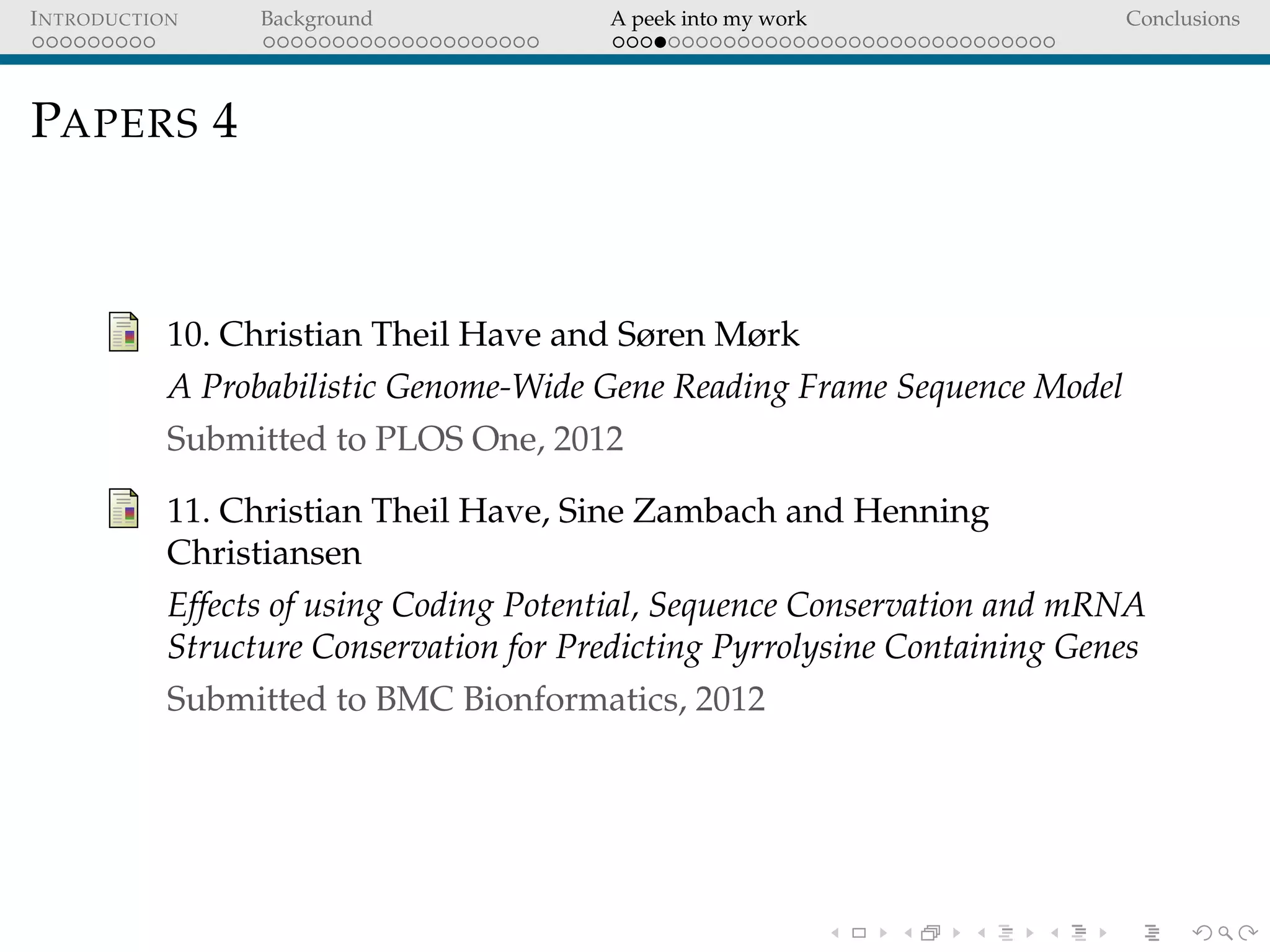 INTRODUCTION Background A peek into my work Conclusions
PAPERS 4
10. Christian Theil Have and Søren Mørk
A Probabilistic Genome-Wide Gene Reading Frame Sequence Model
Submitted to PLOS One, 2012
11. Christian Theil Have, Sine Zambach and Henning
Christiansen
Effects of using Coding Potential, Sequence Conservation and mRNA
Structure Conservation for Predicting Pyrrolysine Containing Genes
Submitted to BMC Bionformatics, 2012
 